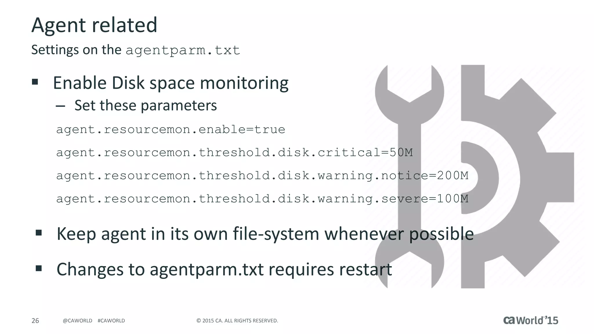 26 © 2015 CA. ALL RIGHTS RESERVED.@CAWORLD #CAWORLD
Agent related
 Enable Disk space monitoring
– Set these parameters
agent.resourcemon.enable=true
agent.resourcemon.threshold.disk.critical=50M
agent.resourcemon.threshold.disk.warning.notice=200M
agent.resourcemon.threshold.disk.warning.severe=100M
 Keep agent in its own file-system whenever possible
 Changes to agentparm.txt requires restart
Settings on the agentparm.txt
 