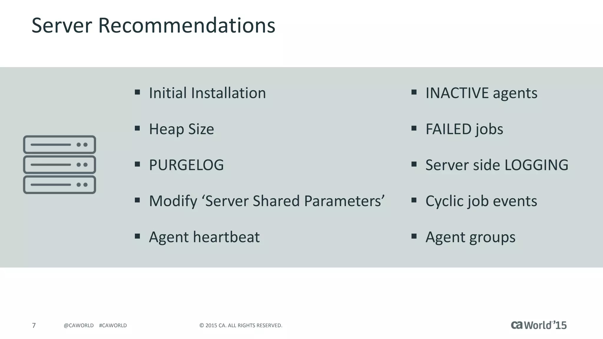 7 © 2015 CA. ALL RIGHTS RESERVED.@CAWORLD #CAWORLD
Server Recommendations
 Initial Installation
 Heap Size
 PURGELOG
 Modify ‘Server Shared Parameters’
 Agent heartbeat
 INACTIVE agents
 FAILED jobs
 Server side LOGGING
 Cyclic job events
 Agent groups
 