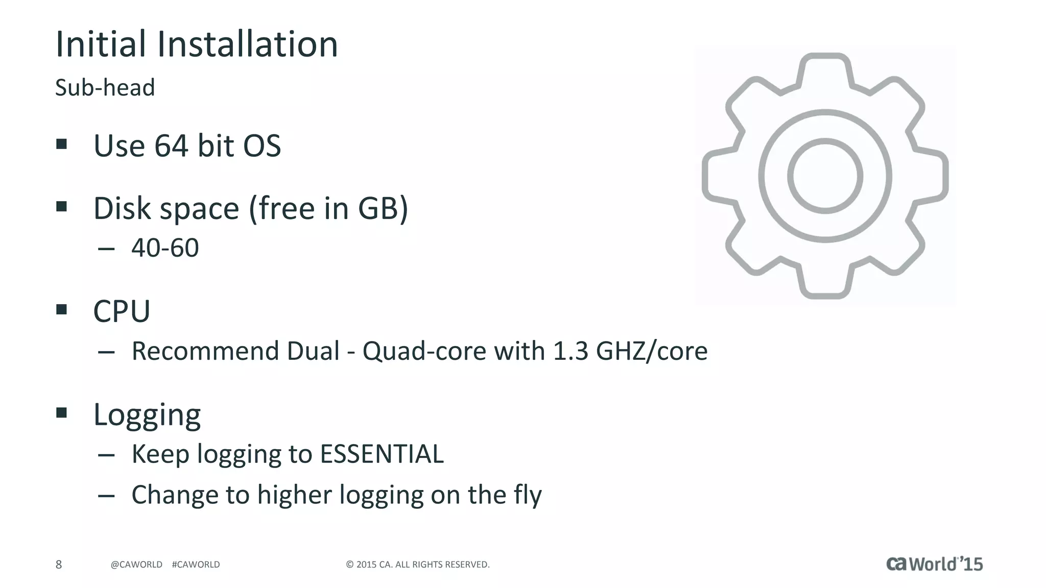 8 © 2015 CA. ALL RIGHTS RESERVED.@CAWORLD #CAWORLD
Initial Installation
 Use 64 bit OS
 Disk space (free in GB)
– 40-60
 CPU
– Recommend Dual - Quad-core with 1.3 GHZ/core
 Logging
– Keep logging to ESSENTIAL
– Change to higher logging on the fly
Sub-head
 