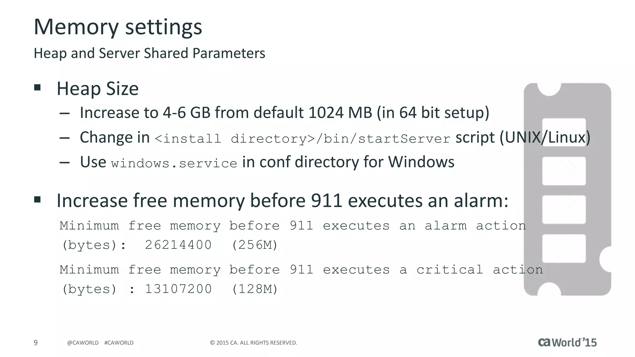 9 © 2015 CA. ALL RIGHTS RESERVED.@CAWORLD #CAWORLD
Memory settings
 Heap Size
– Increase to 4-6 GB from default 1024 MB (in 64 bit setup)
– Change in <install directory>/bin/startServer script (UNIX/Linux)
– Use windows.service in conf directory for Windows
 Increase free memory before 911 executes an alarm:
Minimum free memory before 911 executes an alarm action
(bytes): 26214400 (256M)
Minimum free memory before 911 executes a critical action
(bytes) : 13107200 (128M)
Heap and Server Shared Parameters
 