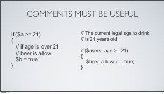 COMMENTS MUST BE USEFUL
if ($a >= 21)
{
// if age is over 21
// beer is allow
$b = true;
}
// The current legal age to drink
// is 21 years old
if ($users_age >= 21)
{
$beer_allowed = true;
}
10Friday, May 17, 13
 