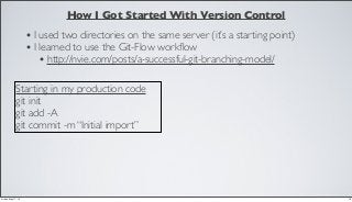 How I Got Started With Version Control
• I used two directories on the same server (it’s a starting point)
• I learned to use the Git-Flow workﬂow
• http://nvie.com/posts/a-successful-git-branching-model/
Starting in my production code
git init
git add -A
git commit -m “Initial import”
18Friday, May 17, 13
 