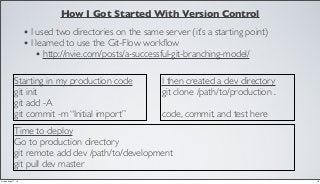 How I Got Started With Version Control
• I used two directories on the same server (it’s a starting point)
• I learned to use the Git-Flow workﬂow
• http://nvie.com/posts/a-successful-git-branching-model/
Starting in my production code
git init
git add -A
git commit -m “Initial import”
I then created a dev directory
git clone /path/to/production .
code, commit, and test here
Time to deploy
Go to production directory
git remote add dev /path/to/development
git pull dev master
18Friday, May 17, 13
 
