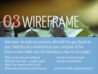 www.flickr.com/photos/pinkpurse/5355919491
03WIREFRAME
Bad news. An external company will build the app. Based on
your sketches do a wireframe on your computer of the
home screen. Make sure the following is clear to the reader:
• Which screen they are looking at
• What this view does - purpose, goals
• What’s the content on the screen
• Where does interactions take the user
• How do interactions work
• Any key considerations
!
...and that it looks somewhat decent
 