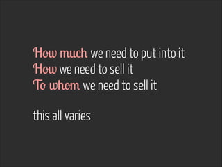 How much we need to put into it
How we need to sell it
To whom we need to sell it
!
this all varies
 