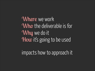 Where we work
Who the deliverable is for
Why we do it
How it’s going to be used
!
impacts how to approach it
 