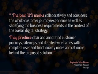 www.flickr.com/photos/jmsmith000/3169546564
“ The best UX works collaboratively and considers
the whole customer journey/experience as well as
satisfying the business requirements in the context of
the overall digital strategy.
They produce clear and annotated customer
journeys, sitemaps and detailed wireframes with
complete user and functionality notes and rationale
behind the proposed solution. ”
!
- Stephanie Win-Hamer 
Proposition Manager 
Barclays
 