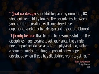 www.flickr.com/photos/jmsmith000/3169546564
“ Just as design shouldn't be paint by numbers, UX
shouldn't be build by boxes. The boundaries between
good content creation, well considered user
experience and effective design and layout are blurred.
I ﬁrmly believe that for one to be successful - all the
disciplines need to sing together. Hence, the single
most important deliverable isn't a physical one, rather
a common understanding - a pool of knowledge -
developed when these key disciplines work together. ”
- Steve Whittington 
Design Director  
Dare 
 