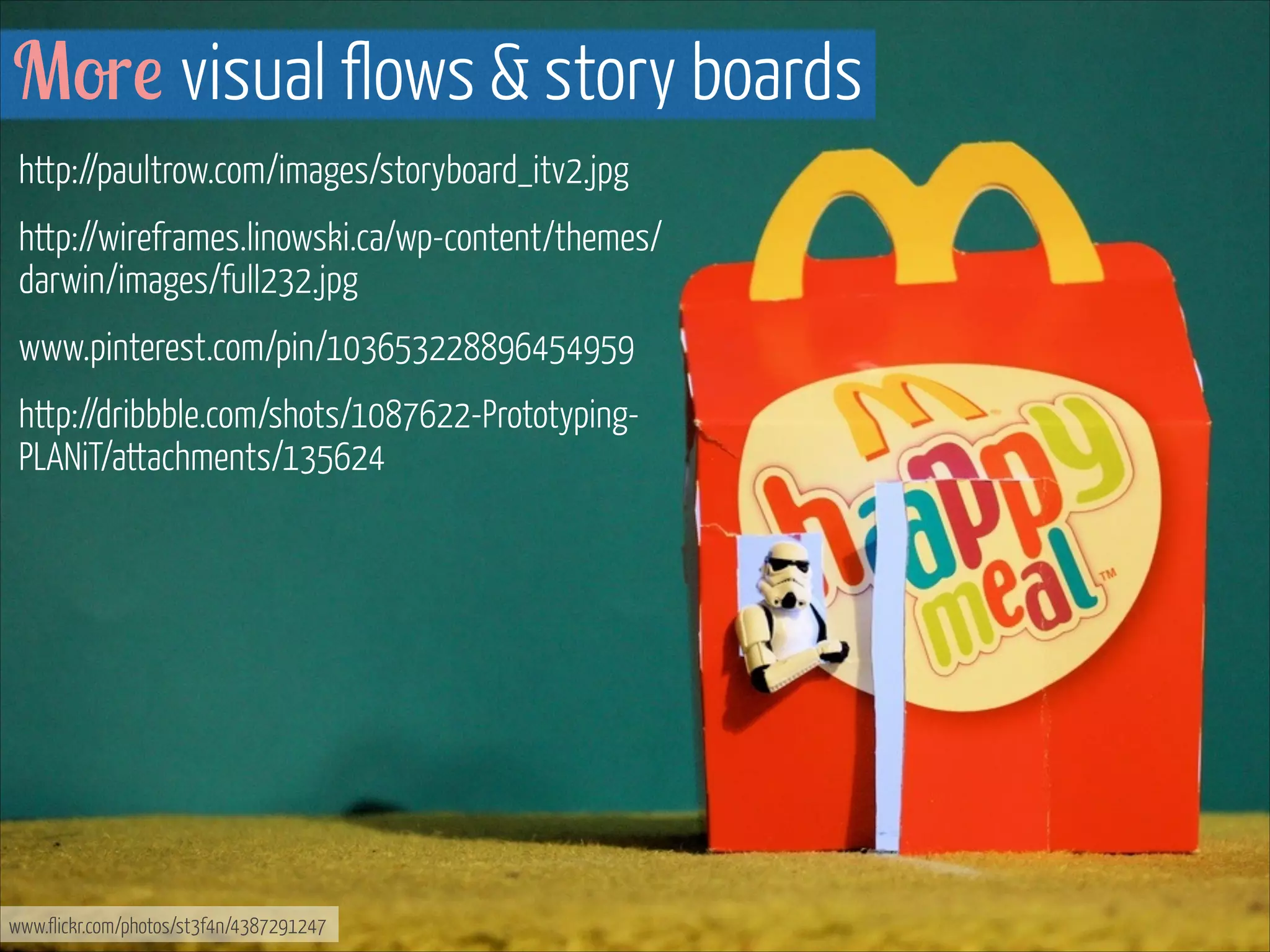 More visual flows & story boards
http://paultrow.com/images/storyboard_itv2.jpg
http://wireframes.linowski.ca/wp-content/themes/
darwin/images/full232.jpg
www.pinterest.com/pin/103653228896454959
http://dribbble.com/shots/1087622-PrototypingPLANiT/attachments/135624
!

www.flickr.com/photos/st3f4n/4387291247

 