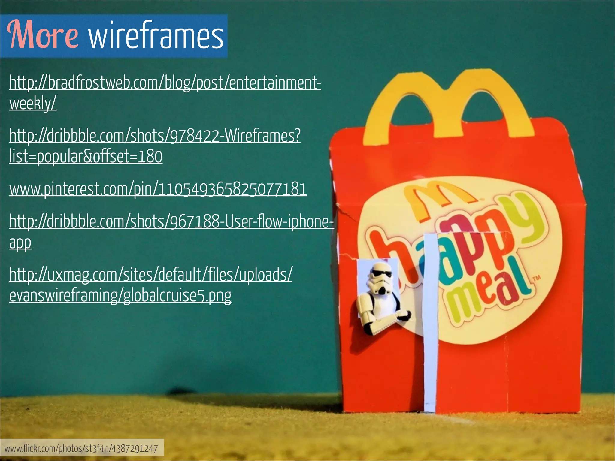More wireframes
http://bradfrostweb.com/blog/post/entertainmentweekly/
http://dribbble.com/shots/978422-Wireframes?
list=popular&offset=180
www.pinterest.com/pin/110549365825077181
http://dribbble.com/shots/967188-User-flow-iphoneapp
http://uxmag.com/sites/default/files/uploads/
evanswireframing/globalcruise5.png

www.flickr.com/photos/st3f4n/4387291247

 