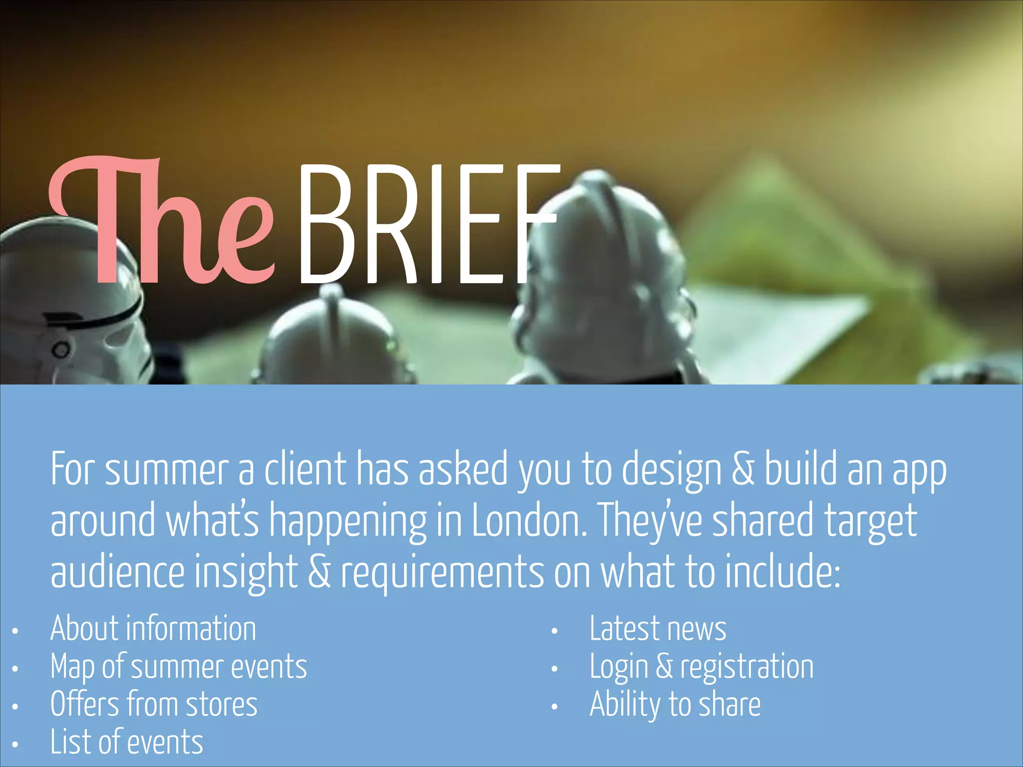 The BRIEF
For summer a client has asked you to design & build an app
around what’s happening in London. They’ve shared target
audience insight & requirements on what to include:
•
•
•
•

About information
Map of summer events
Offers from stores
List of events
www.flickr.com/photos/pinkpurse/5355919491

•
•
•

Latest news
Login & registration
Ability to share

 