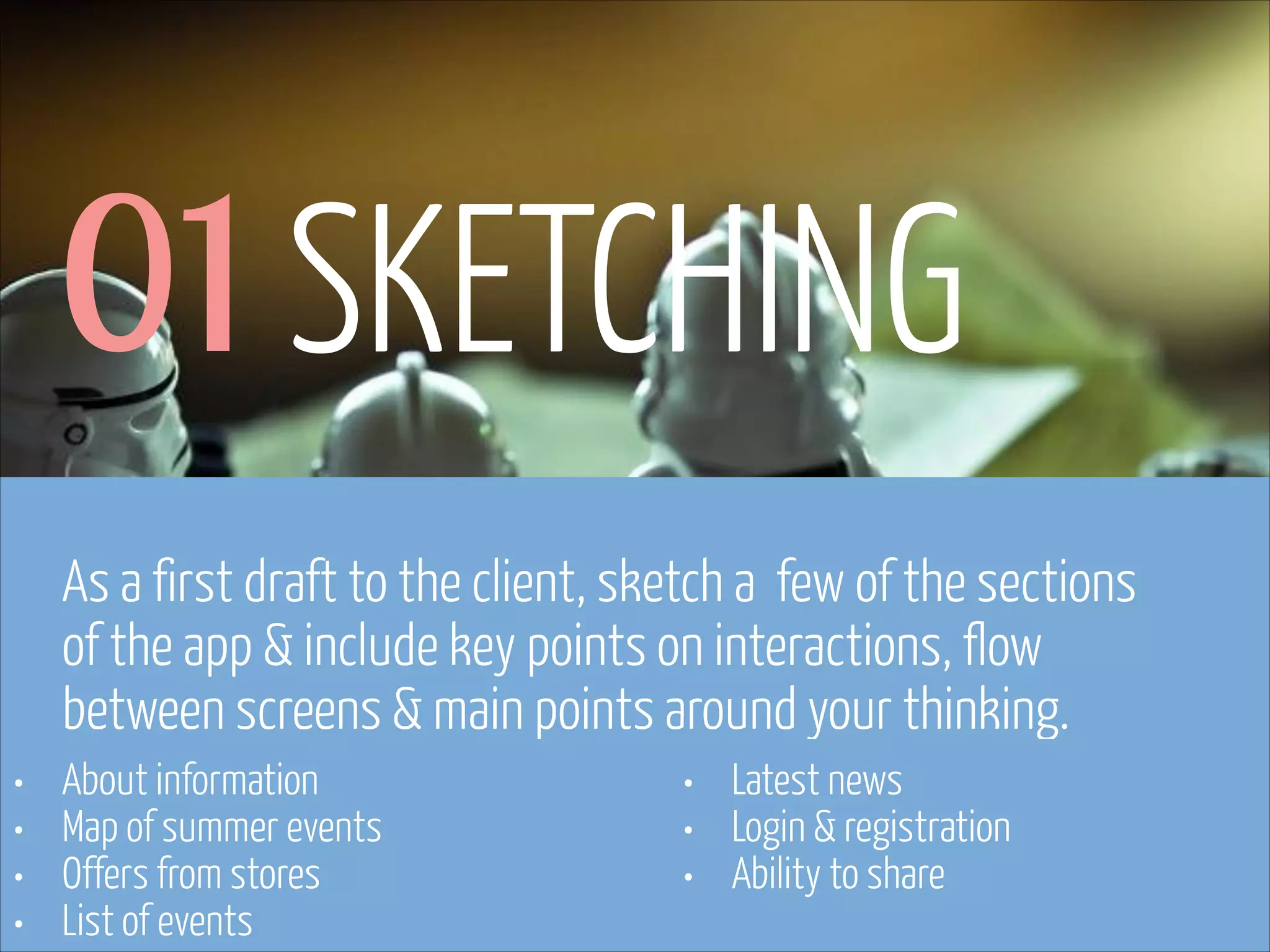 01 SKETCHING
As a first draft to the client, sketch a few of the sections
of the app & include key points on interactions, flow
between screens & main points around your thinking.
•
•
•
•

About information
Map of summer events
Offers from stores
List of events
www.flickr.com/photos/pinkpurse/5355919491

•
•
•

Latest news
Login & registration
Ability to share

 