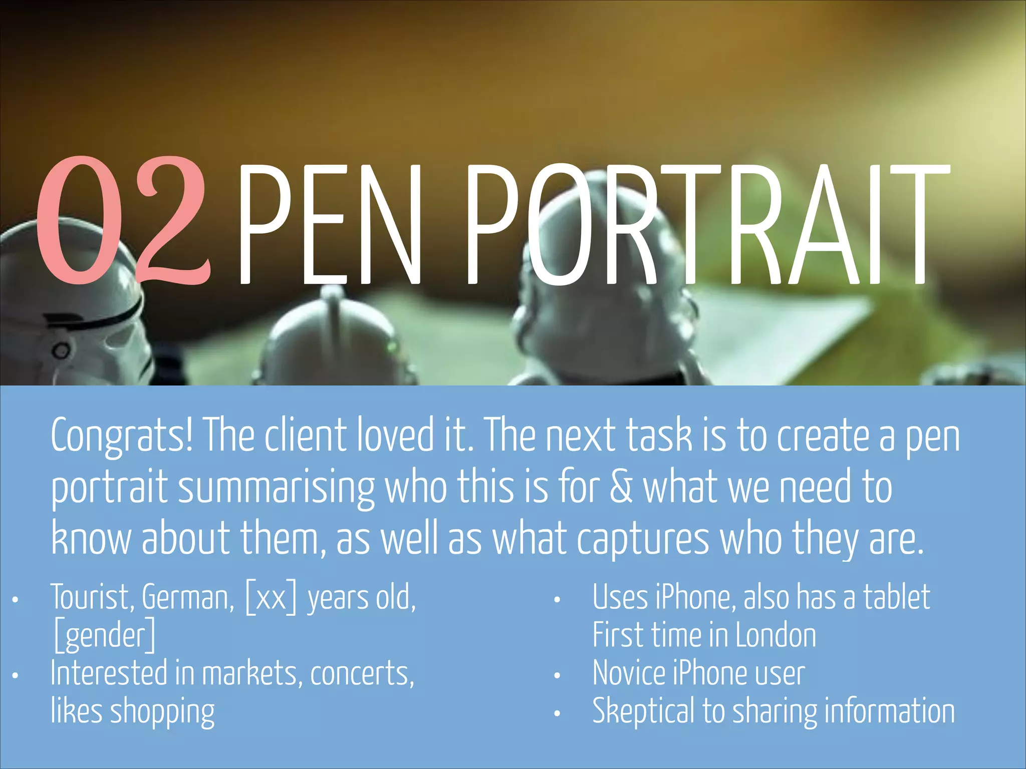 02 PEN PORTRAIT
Congrats! The client loved it. The next task is to create a pen
portrait summarising who this is for & what we need to
know about them, as well as what captures who they are.
•
•

Tourist, German, [xx] years old,
[gender]
Interested in markets, concerts,
likes shopping

www.flickr.com/photos/pinkpurse/5355919491

•
•
•

Uses iPhone, also has a tablet  
First time in London
Novice iPhone user
Skeptical to sharing information

 