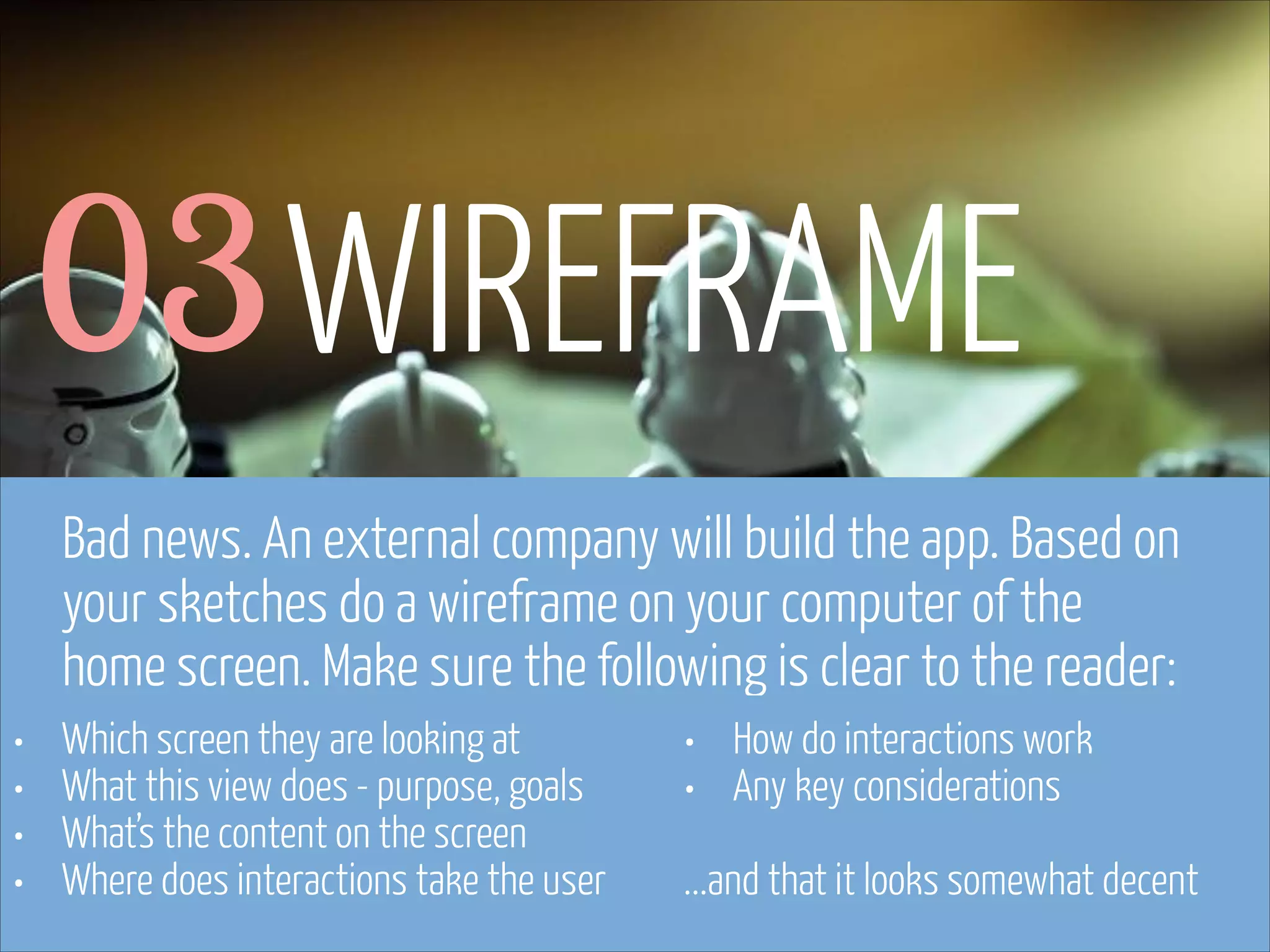 03 WIREFRAME
Bad news. An external company will build the app. Based on
your sketches do a wireframe on your computer of the
home screen. Make sure the following is clear to the reader:
•
•
•
•

Which screen they are looking at
What this view does - purpose, goals
What’s the content on the screen
Where does interactions take the user

www.flickr.com/photos/pinkpurse/5355919491

•
•
!

How do interactions work
Any key considerations

...and that it looks somewhat decent

 