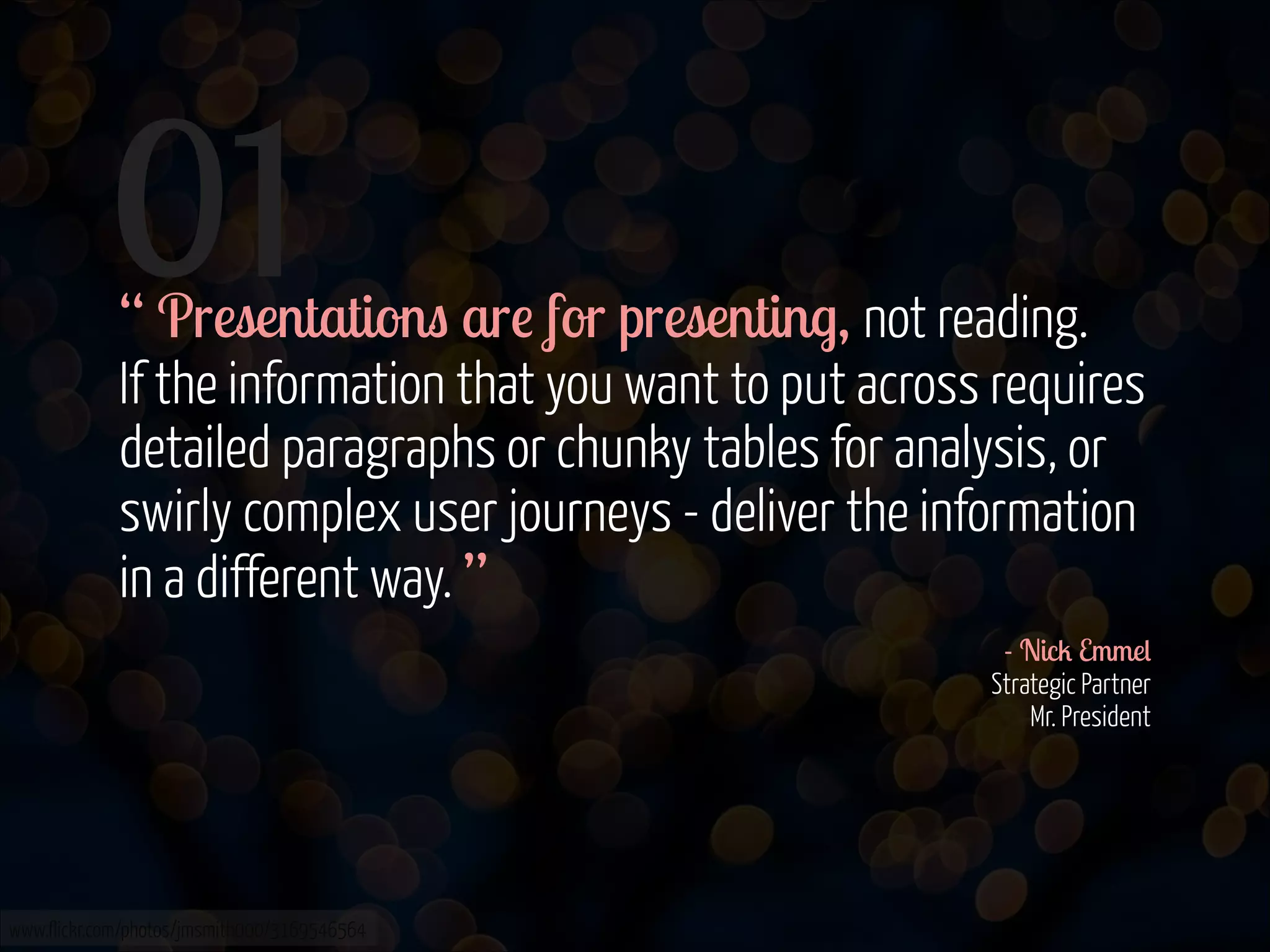 01

“ Presentations are for presenting, not reading. 
If the information that you want to put across requires
detailed paragraphs or chunky tables for analysis, or
swirly complex user journeys - deliver the information
in a different way. ”
- Nick Emmel 
Strategic Partner 
Mr. President 

www.flickr.com/photos/jmsmith000/3169546564

 