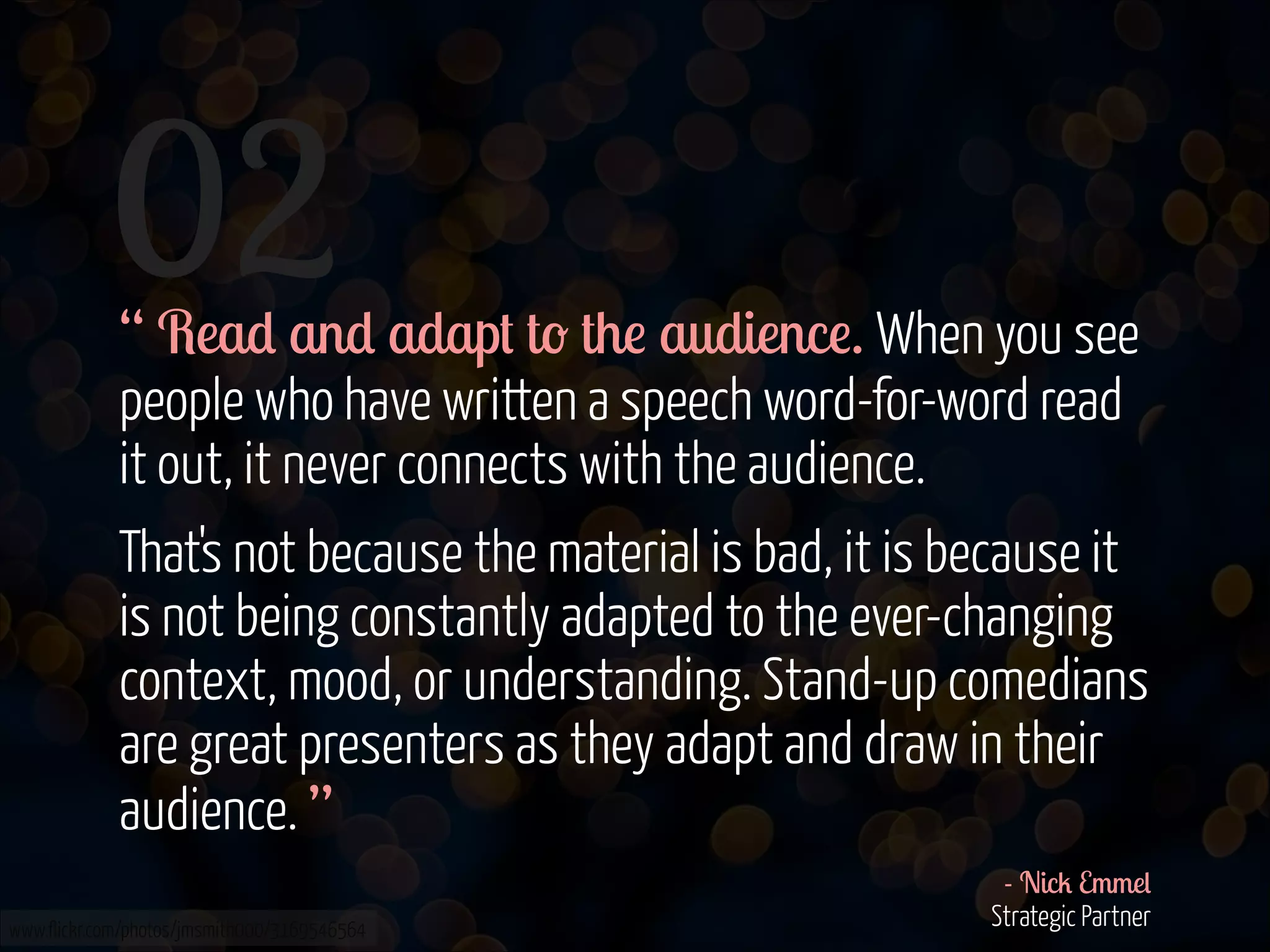 02
!
!

“ Read and adapt to the audience. When you see
people who have written a speech word-for-word read
it out, it never connects with the audience.
That's not because the material is bad, it is because it
is not being constantly adapted to the ever-changing
context, mood, or understanding. Stand-up comedians
are great presenters as they adapt and draw in their
audience. ”

www.flickr.com/photos/jmsmith000/3169546564

- Nick Emmel 
Strategic Partner 

 