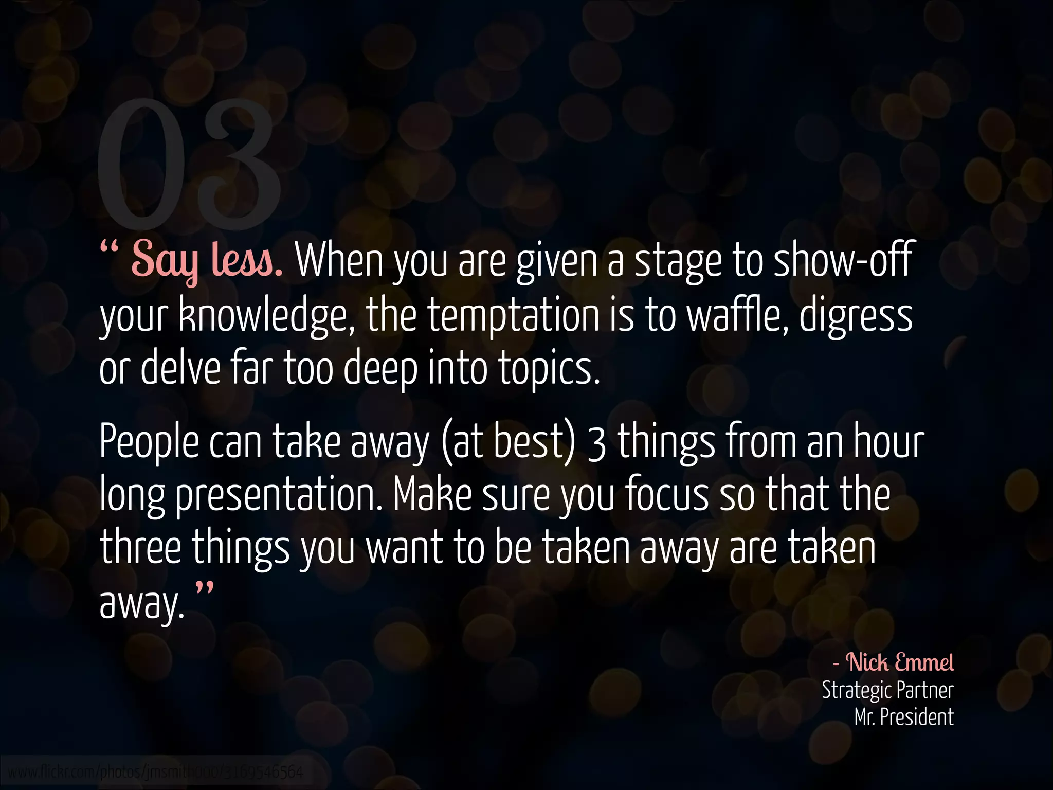 03
!
!

“ Say less. When you are given a stage to show-off
your knowledge, the temptation is to waffle, digress
or delve far too deep into topics.
People can take away (at best) 3 things from an hour
long presentation. Make sure you focus so that the
three things you want to be taken away are taken
away. ”
- Nick Emmel 
Strategic Partner 
Mr. President 

www.flickr.com/photos/jmsmith000/3169546564

 