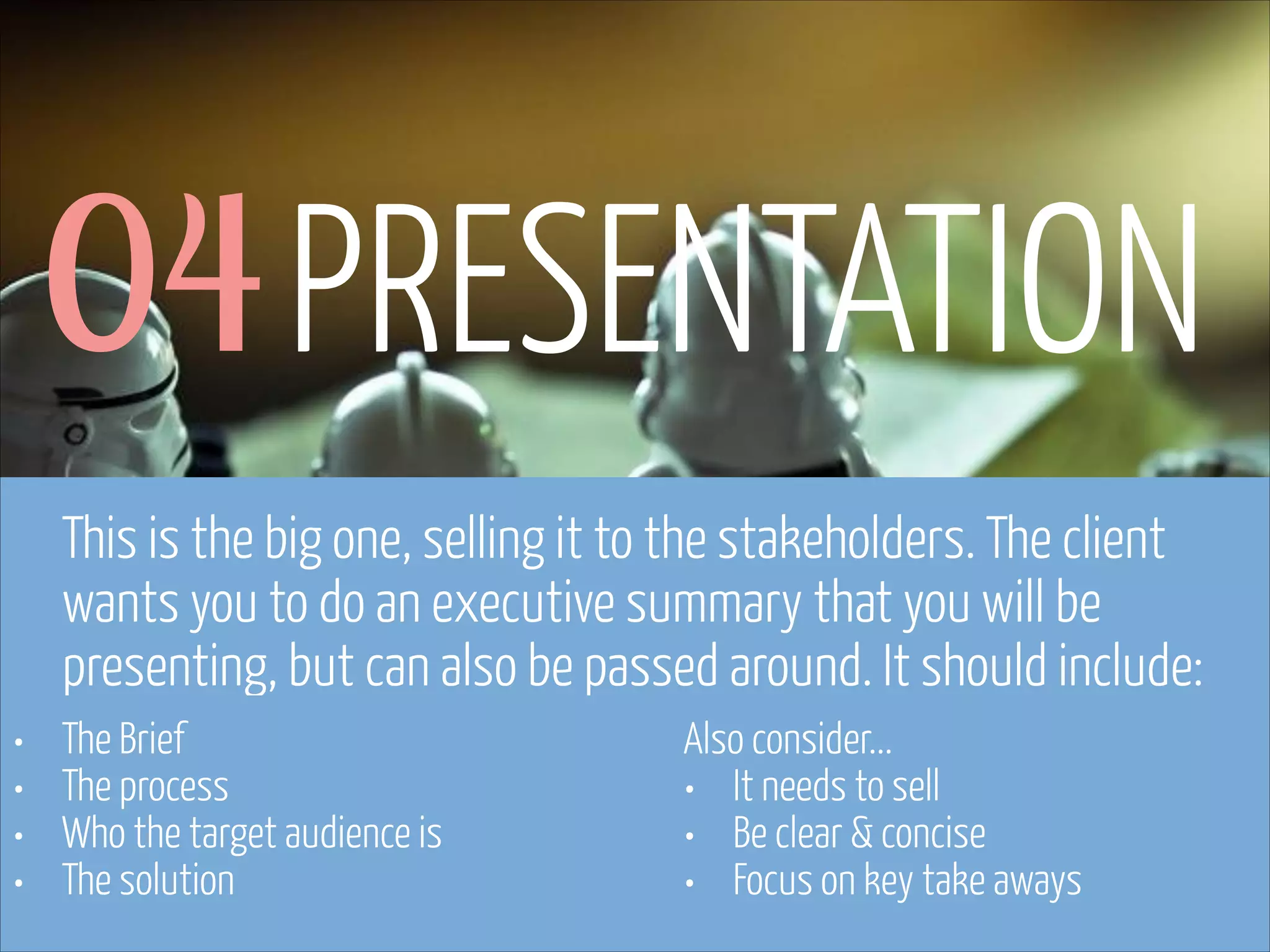 04 PRESENTATION
This is the big one, selling it to the stakeholders. The client
wants you to do an executive summary that you will be
presenting, but can also be passed around. It should include:
•
•
•
•

The Brief
The process
Who the target audience is
The solution

www.flickr.com/photos/pinkpurse/5355919491

Also consider...
• It needs to sell
• Be clear & concise
• Focus on key take aways

 