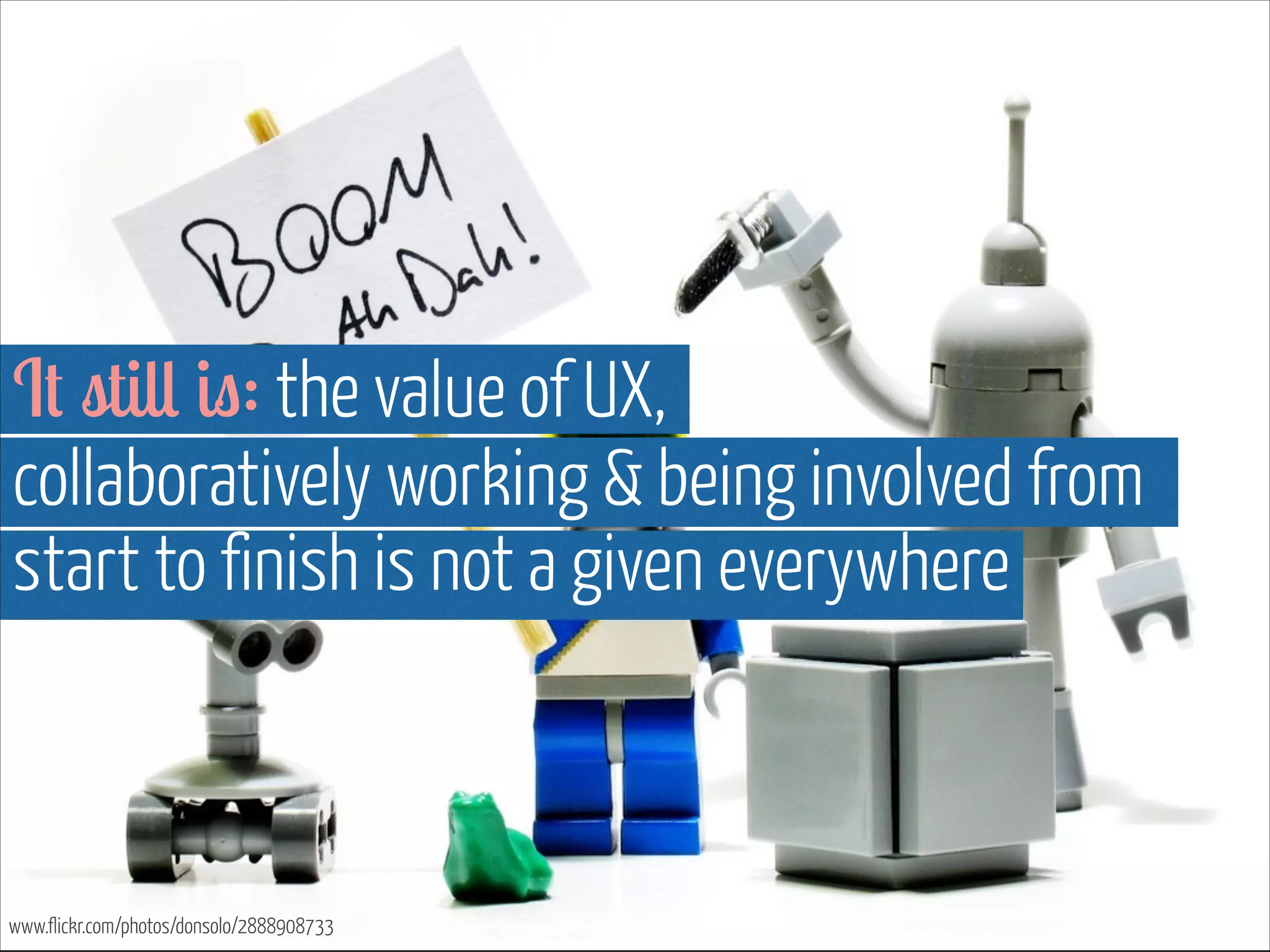 It still is: the value of UX,  
collaboratively working & being involved from
start to finish is not a given everywhere

www.flickr.com/photos/donsolo/2888908733

 