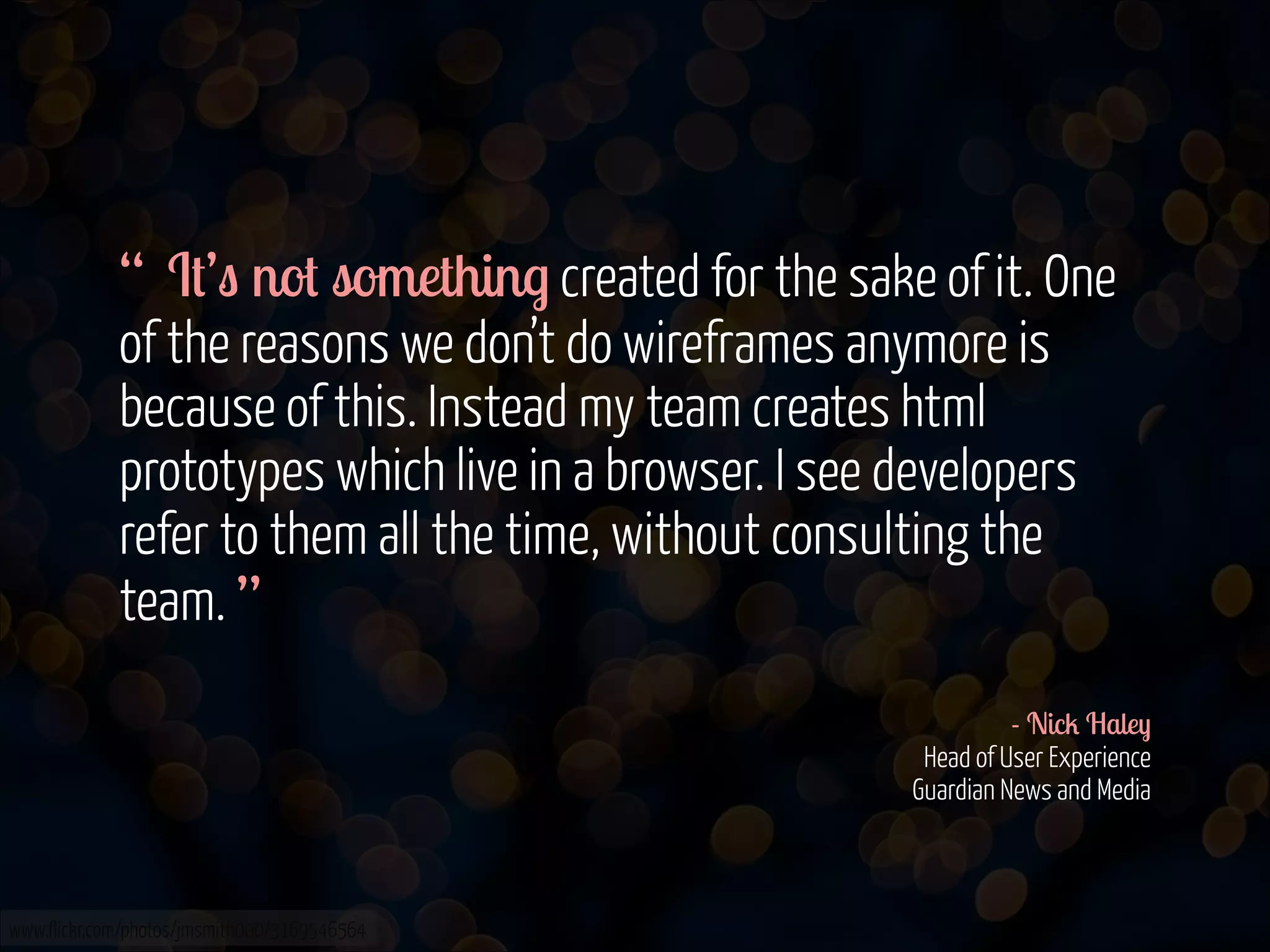 “ It’s not something created for the sake of it. One
of the reasons we don’t do wireframes anymore is
because of this. Instead my team creates html
prototypes which live in a browser. I see developers
refer to them all the time, without consulting the
team. ”
!
- Nick Haley 
Head of User Experience 
Guardian News and Media

www.flickr.com/photos/jmsmith000/3169546564

 