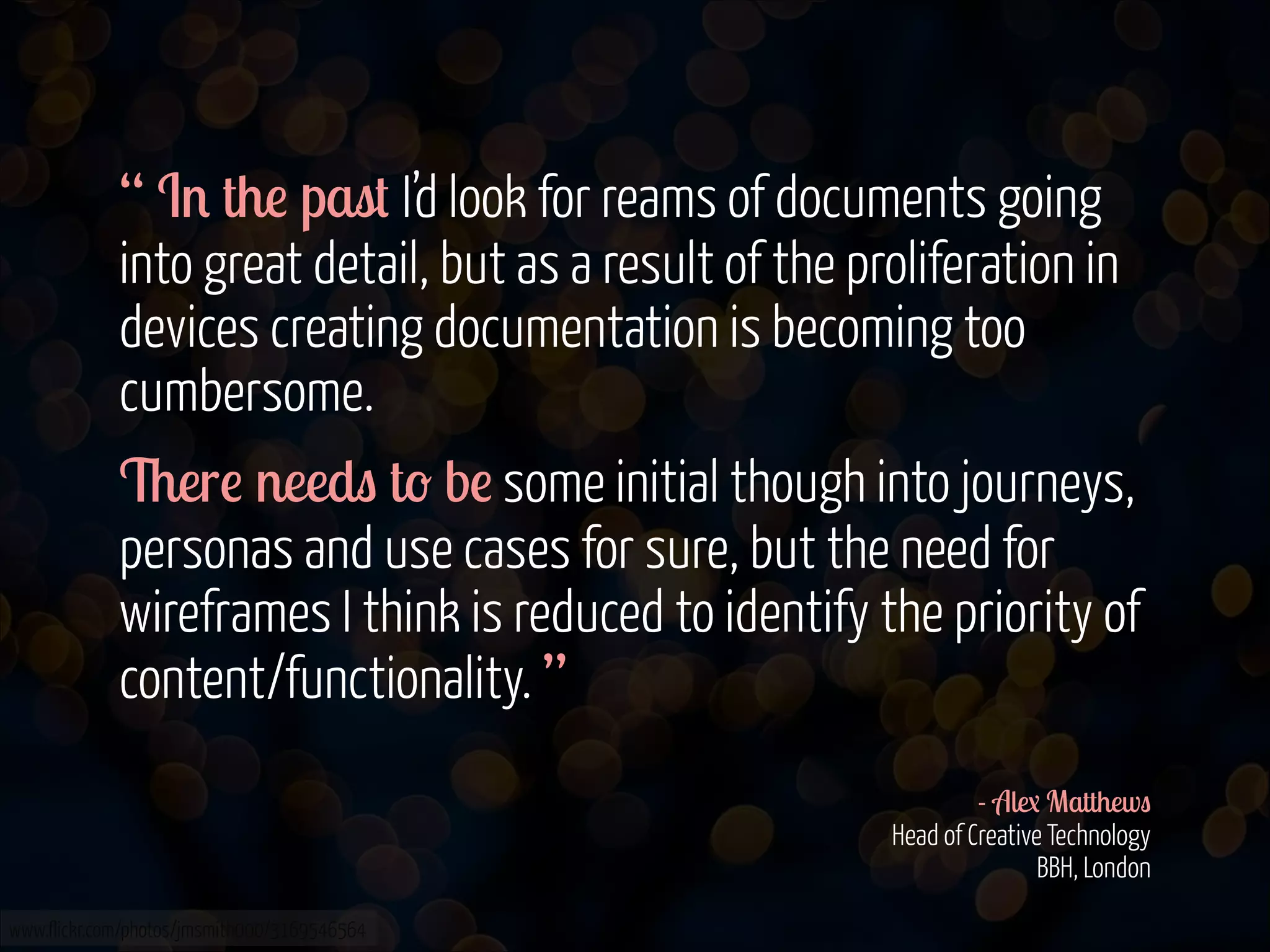 “ In the past I’d look for reams of documents going
into great detail, but as a result of the proliferation in
devices creating documentation is becoming too
cumbersome.
There needs to be some initial though into journeys,
personas and use cases for sure, but the need for
wireframes I think is reduced to identify the priority of
content/functionality. ”
!
- Alex Matthews 
Head of Creative Technology 
BBH, London
www.flickr.com/photos/jmsmith000/3169546564

 