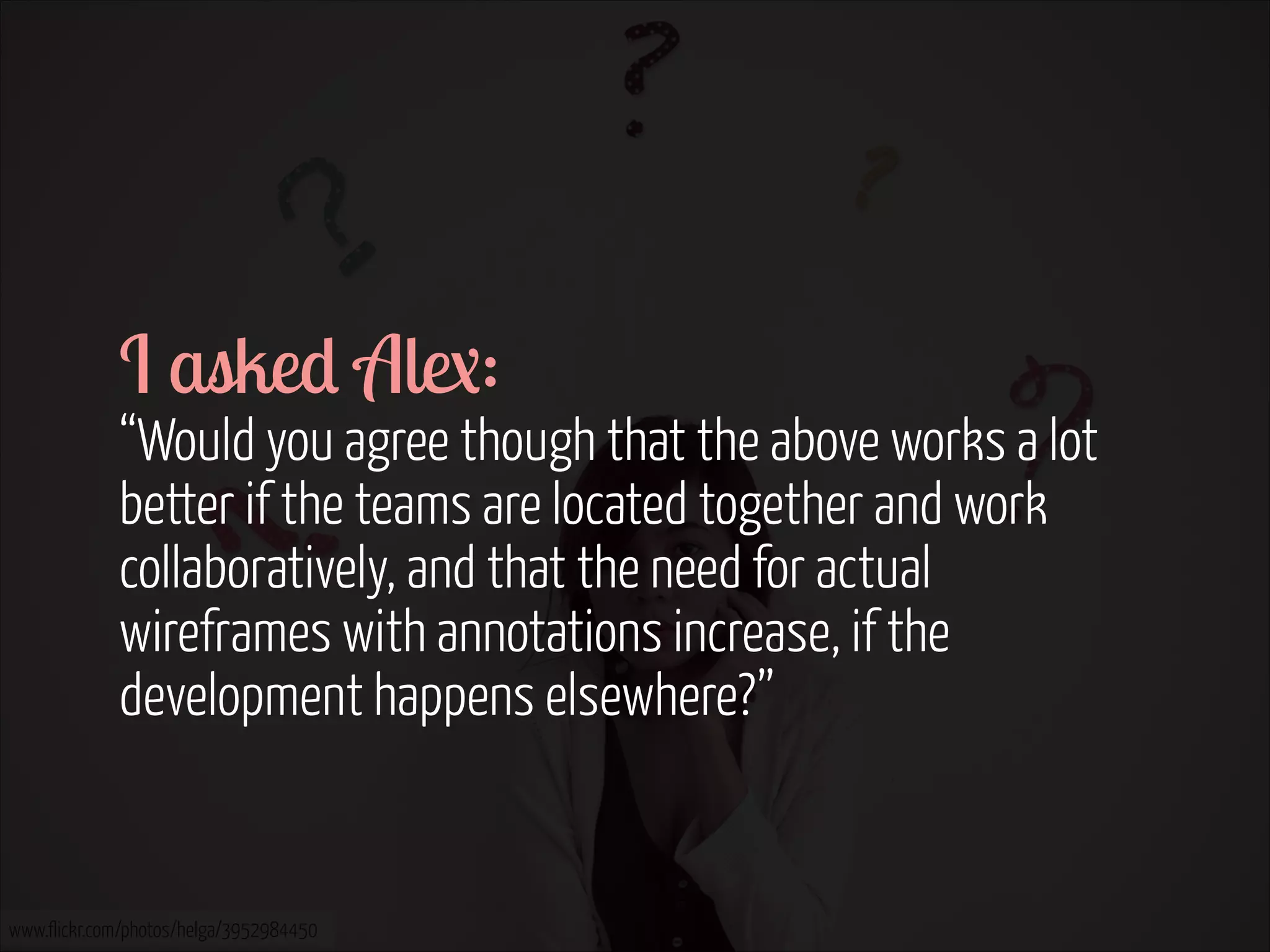 I asked Alex:  

“Would you agree though that the above works a lot
better if the teams are located together and work
collaboratively, and that the need for actual
wireframes with annotations increase, if the
development happens elsewhere?”

www.flickr.com/photos/helga/3952984450

 