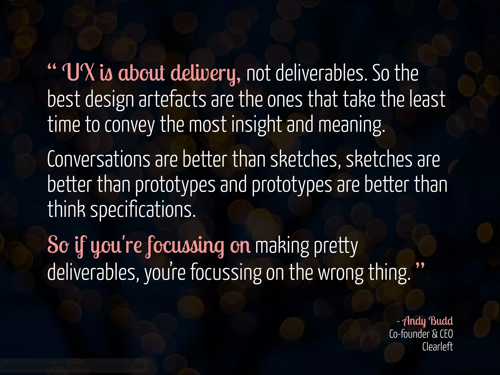 “ UX is about delivery, not deliverables. So the
best design artefacts are the ones that take the least
time to convey the most insight and meaning.
Conversations are better than sketches, sketches are
better than prototypes and prototypes are better than
think specifications.
So if you're focussing on making pretty
deliverables, you’re focussing on the wrong thing. ”
!
- Andy Budd 
Co-founder & CEO 
Clearleft
www.flickr.com/photos/jmsmith000/3169546564

 