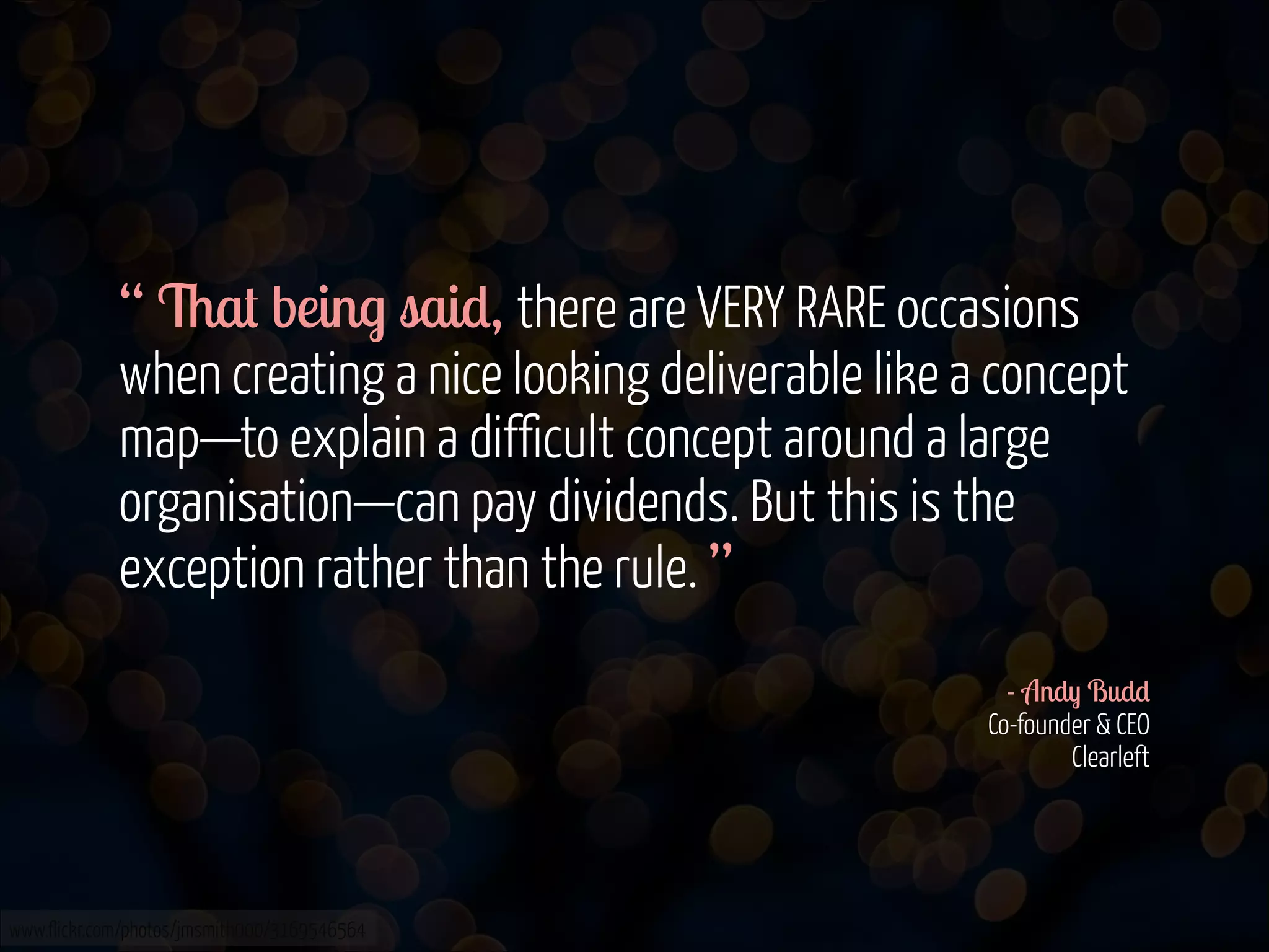 “ That being said, there are VERY RARE occasions
when creating a nice looking deliverable like a concept
map—to explain a difficult concept around a large
organisation—can pay dividends. But this is the
exception rather than the rule. ”
!
- Andy Budd 
Co-founder & CEO 
Clearleft

www.flickr.com/photos/jmsmith000/3169546564

 