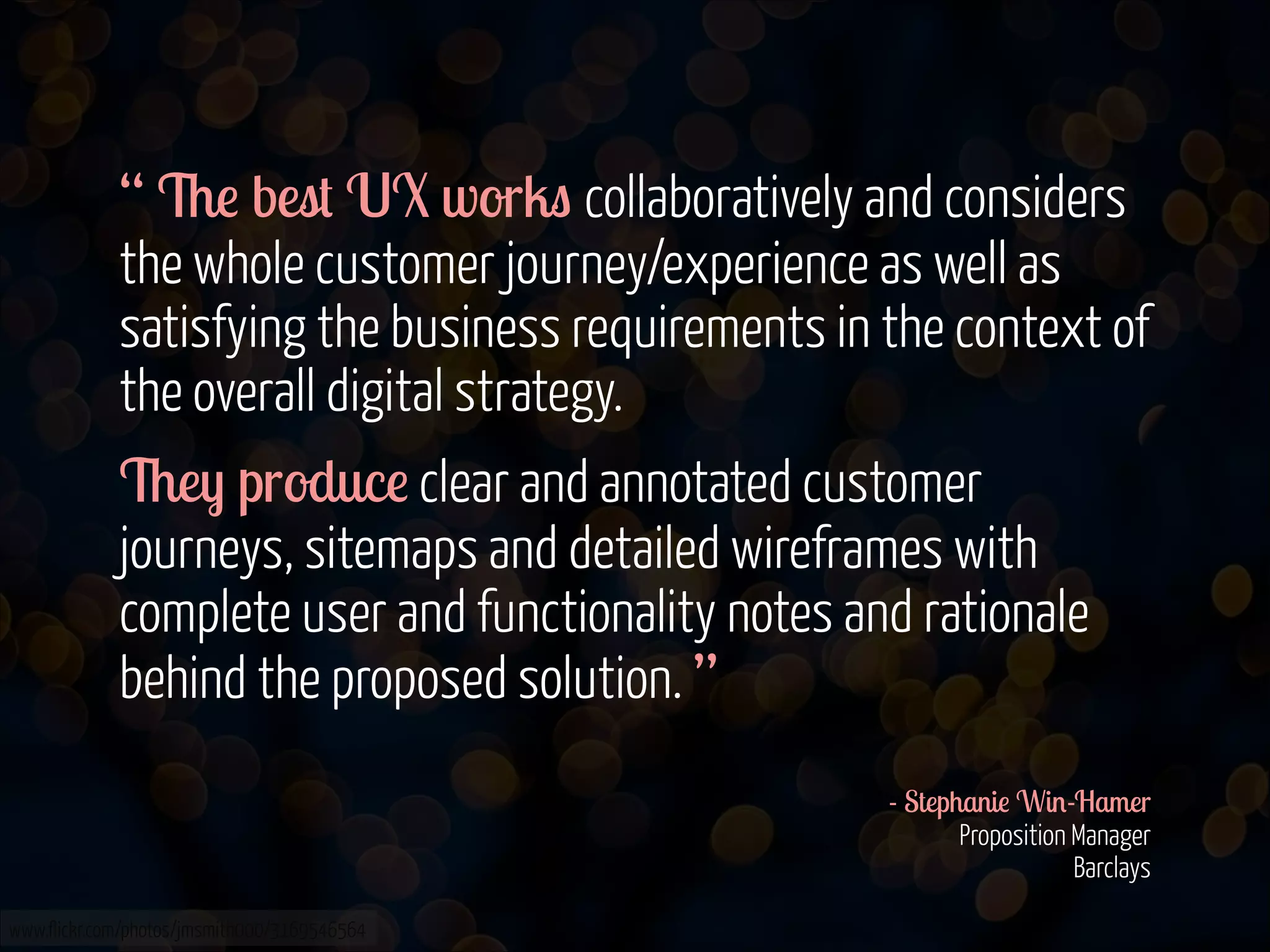 “ The best UX works collaboratively and considers
the whole customer journey/experience as well as
satisfying the business requirements in the context of
the overall digital strategy.
They produce clear and annotated customer
journeys, sitemaps and detailed wireframes with
complete user and functionality notes and rationale
behind the proposed solution. ”
!
- Stephanie Win-Hamer 
Proposition Manager 
Barclays
www.flickr.com/photos/jmsmith000/3169546564

 