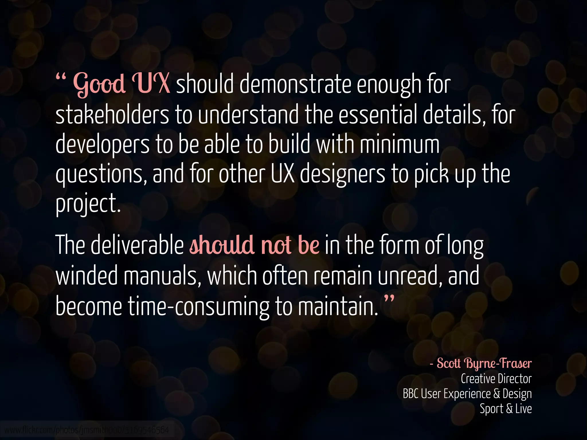 “ Good UX should demonstrate enough for
stakeholders to understand the essential details, for
developers to be able to build with minimum
questions, and for other UX designers to pick up the
project.
The deliverable should not be in the form of long
winded manuals, which often remain unread, and
become time-consuming to maintain. ”
!
- Scott Byrne-Fraser 
Creative Director 
BBC User Experience & Design 
Sport & Live
www.flickr.com/photos/jmsmith000/3169546564

 