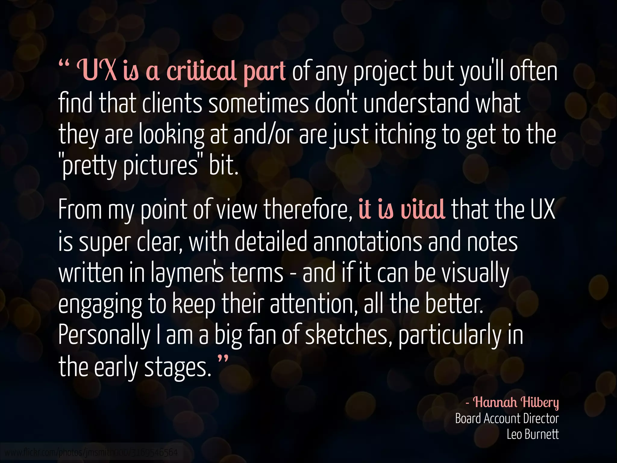 “ UX is a critical part of any project but you'll often
find that clients sometimes don't understand what
they are looking at and/or are just itching to get to the
"pretty pictures" bit.
From my point of view therefore, it is vital that the UX
is super clear, with detailed annotations and notes
written in laymen's terms - and if it can be visually
engaging to keep their attention, all the better.
Personally I am a big fan of sketches, particularly in
the early stages. ”
- Hannah Hilbery 
Board Account Director 
Leo Burnett 
www.flickr.com/photos/jmsmith000/3169546564

 