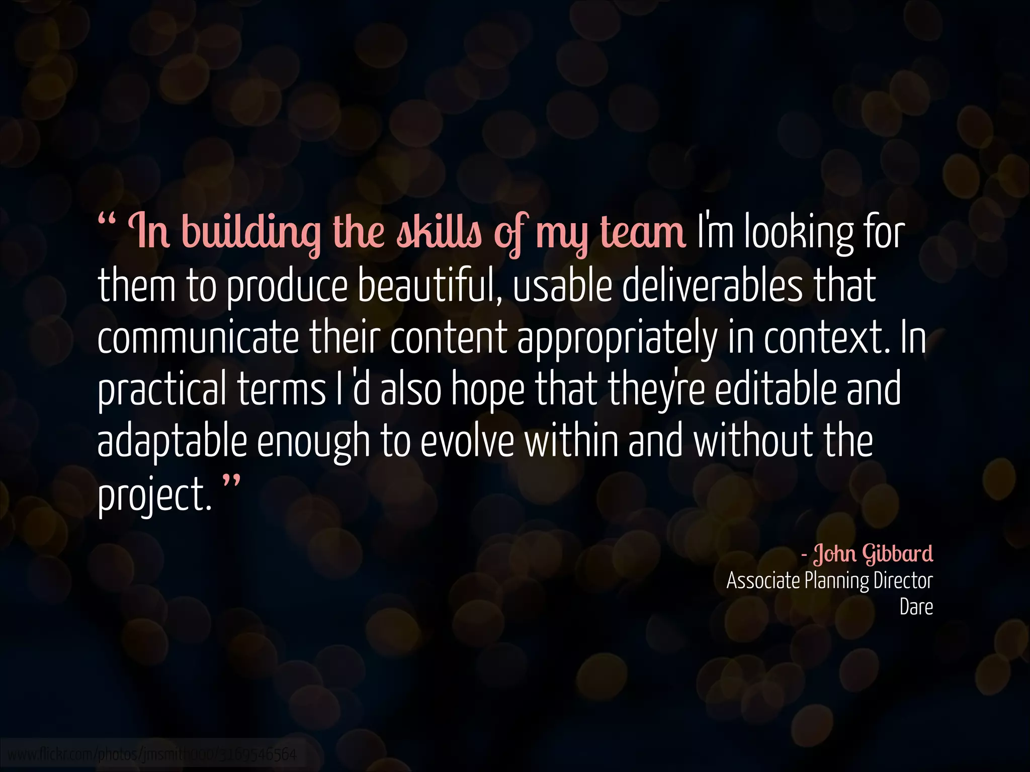 “ In building the skills of my team I'm looking for
them to produce beautiful, usable deliverables that
communicate their content appropriately in context. In
practical terms I 'd also hope that they're editable and
adaptable enough to evolve within and without the
project. ”
- John Gibbard 
Associate Planning Director 
Dare 

www.flickr.com/photos/jmsmith000/3169546564

 