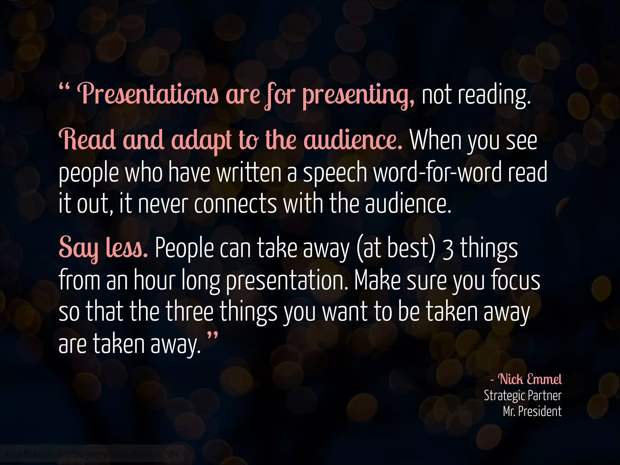 “ Presentations are for presenting, not reading.
Read and adapt to the audience. When you see
people who have written a speech word-for-word read
it out, it never connects with the audience.
Say less. People can take away (at best) 3 things
from an hour long presentation. Make sure you focus
so that the three things you want to be taken away
are taken away. ”
- Nick Emmel 
Strategic Partner 
Mr. President 
www.flickr.com/photos/jmsmith000/3169546564

 