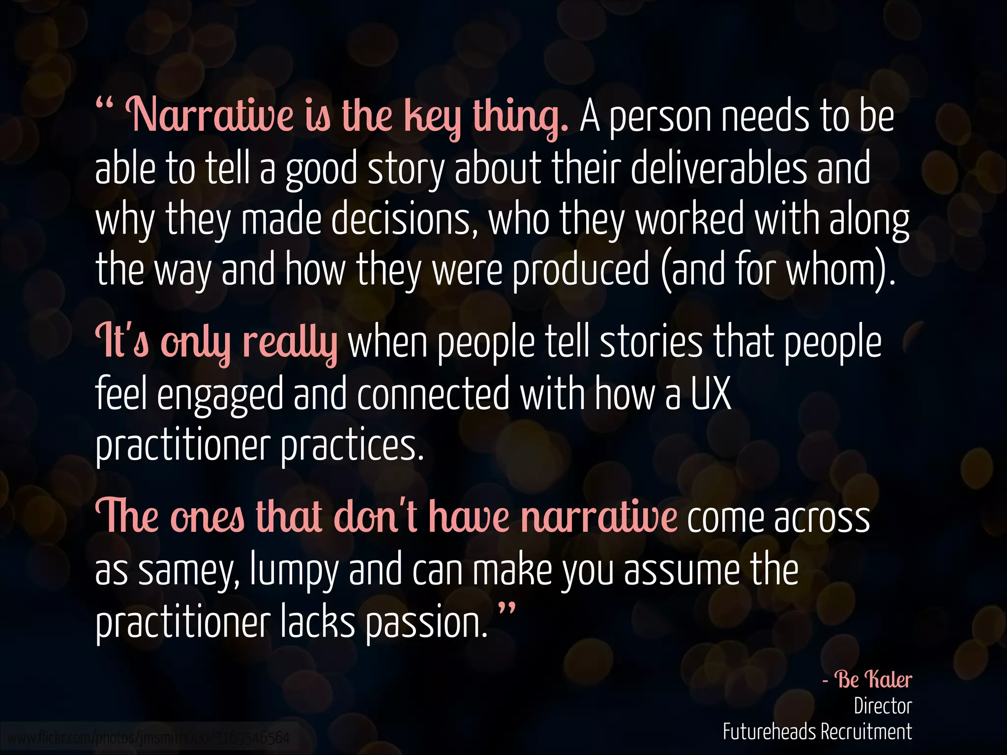 “ Narrative is the key thing. A person needs to be
able to tell a good story about their deliverables and
why they made decisions, who they worked with along
the way and how they were produced (and for whom).
It's only really when people tell stories that people
feel engaged and connected with how a UX
practitioner practices.
The ones that don't have narrative come across
as samey, lumpy and can make you assume the
practitioner lacks passion. ”
www.flickr.com/photos/jmsmith000/3169546564

- Be Kaler 
Director 
Futureheads Recruitment  

 