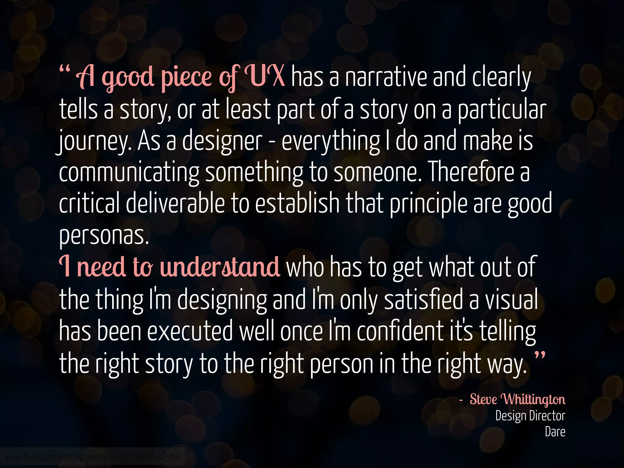 “ A good piece of UX has a narrative and clearly
tells a story, or at least part of a story on a particular
journey. As a designer - everything I do and make is
communicating something to someone. Therefore a
critical deliverable to establish that principle are good
personas.  
I need to understand who has to get what out of
the thing I'm designing and I'm only satisfied a visual
has been executed well once I'm confident it's telling
the right story to the right person in the right way. ”
- Steve Whittington 
Design Director  
Dare 
www.flickr.com/photos/jmsmith000/3169546564

 