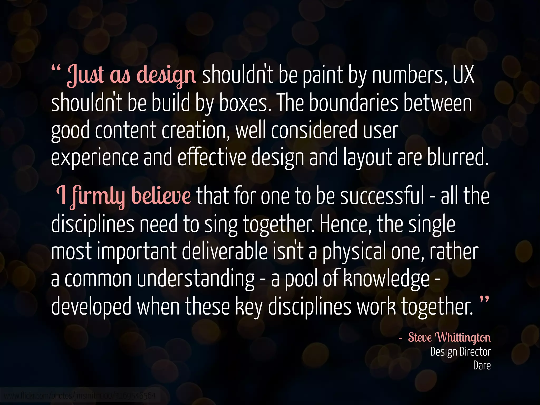 “ Just as design shouldn't be paint by numbers, UX
shouldn't be build by boxes. The boundaries between
good content creation, well considered user
experience and effective design and layout are blurred.
I ﬁrmly believe that for one to be successful - all the
disciplines need to sing together. Hence, the single
most important deliverable isn't a physical one, rather
a common understanding - a pool of knowledge developed when these key disciplines work together. ”
- Steve Whittington 
Design Director  
Dare 
www.flickr.com/photos/jmsmith000/3169546564

 