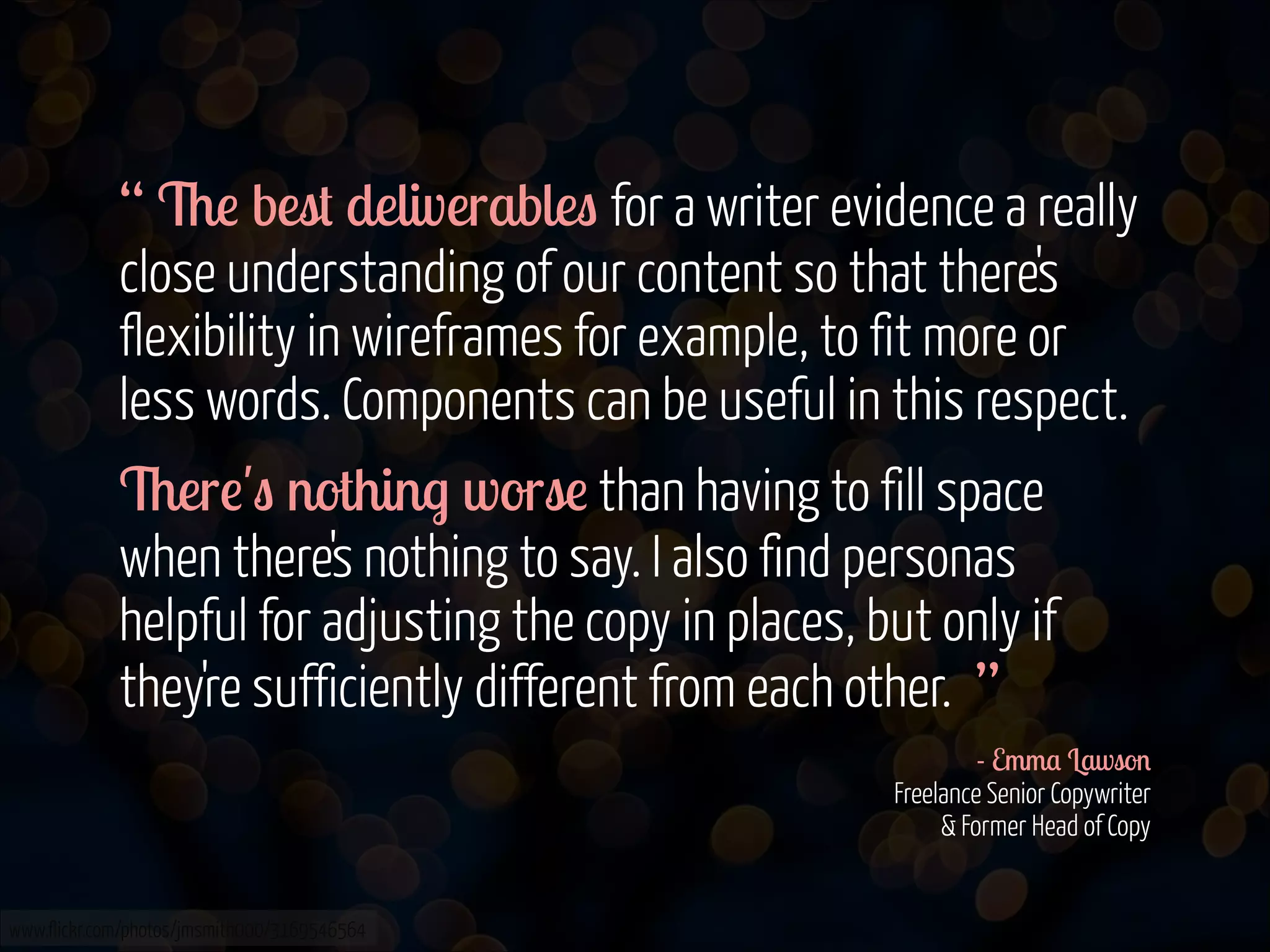“ The best deliverables for a writer evidence a really
close understanding of our content so that there's
flexibility in wireframes for example, to fit more or
less words. Components can be useful in this respect.
There's nothing worse than having to fill space
when there's nothing to say. I also find personas
helpful for adjusting the copy in places, but only if
they're sufficiently different from each other. ”
- Emma Lawson 
Freelance Senior Copywriter  
& Former Head of Copy 
www.flickr.com/photos/jmsmith000/3169546564

 