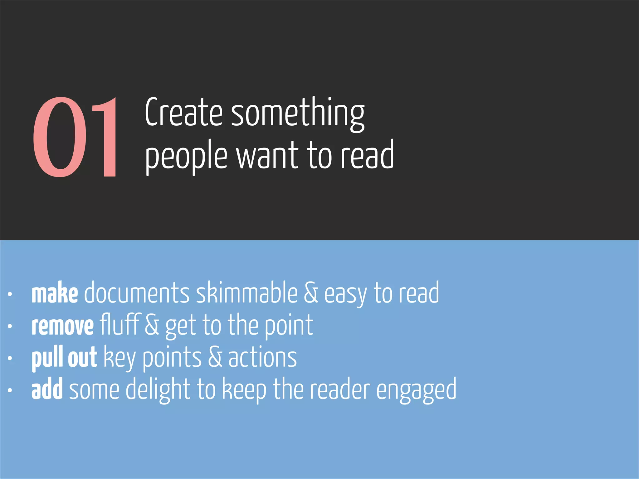 01
•
•
•
•

Create something  
people want to read

make documents skimmable & easy to read
remove fluff & get to the point
pull out key points & actions
add some delight to keep the reader engaged

 