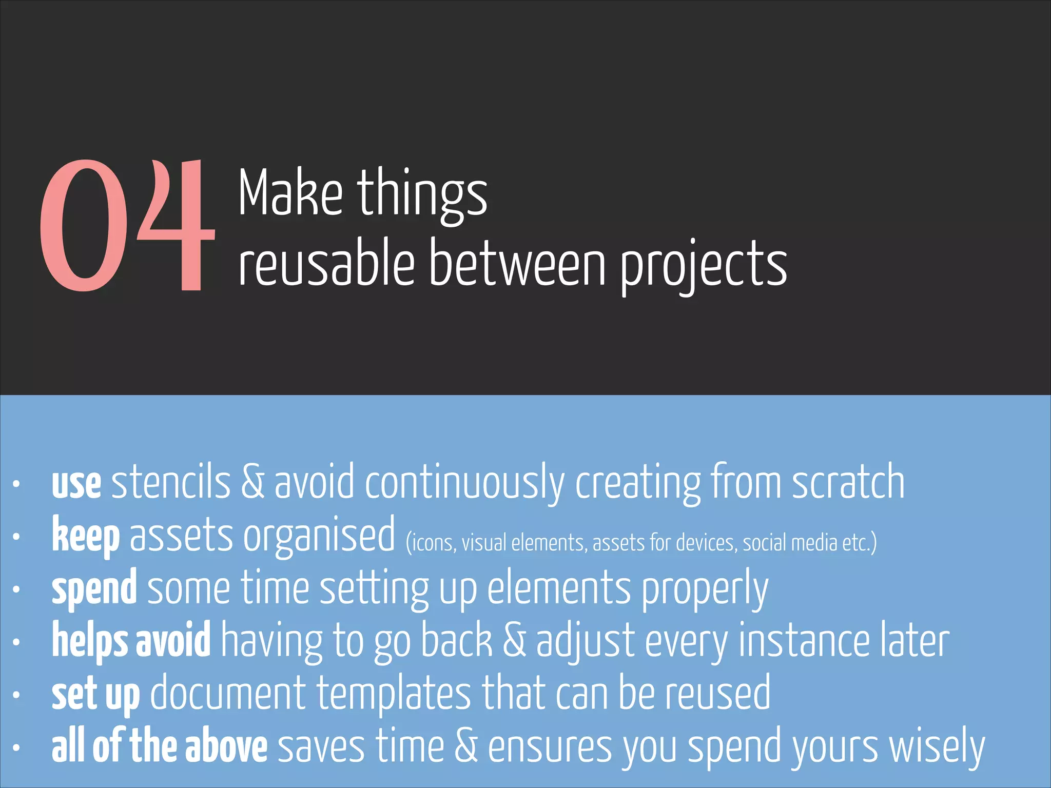 04
•
•
•
•
•
•

Make things
reusable between projects

use stencils & avoid continuously creating from scratch
keep assets organised (icons, visual elements, assets for devices, social media etc.)
spend some time setting up elements properly
helps avoid having to go back & adjust every instance later
set up document templates that can be reused
all of the above saves time & ensures you spend yours wisely

www.flickr.com/photos/pinkpurse/5355919491

 