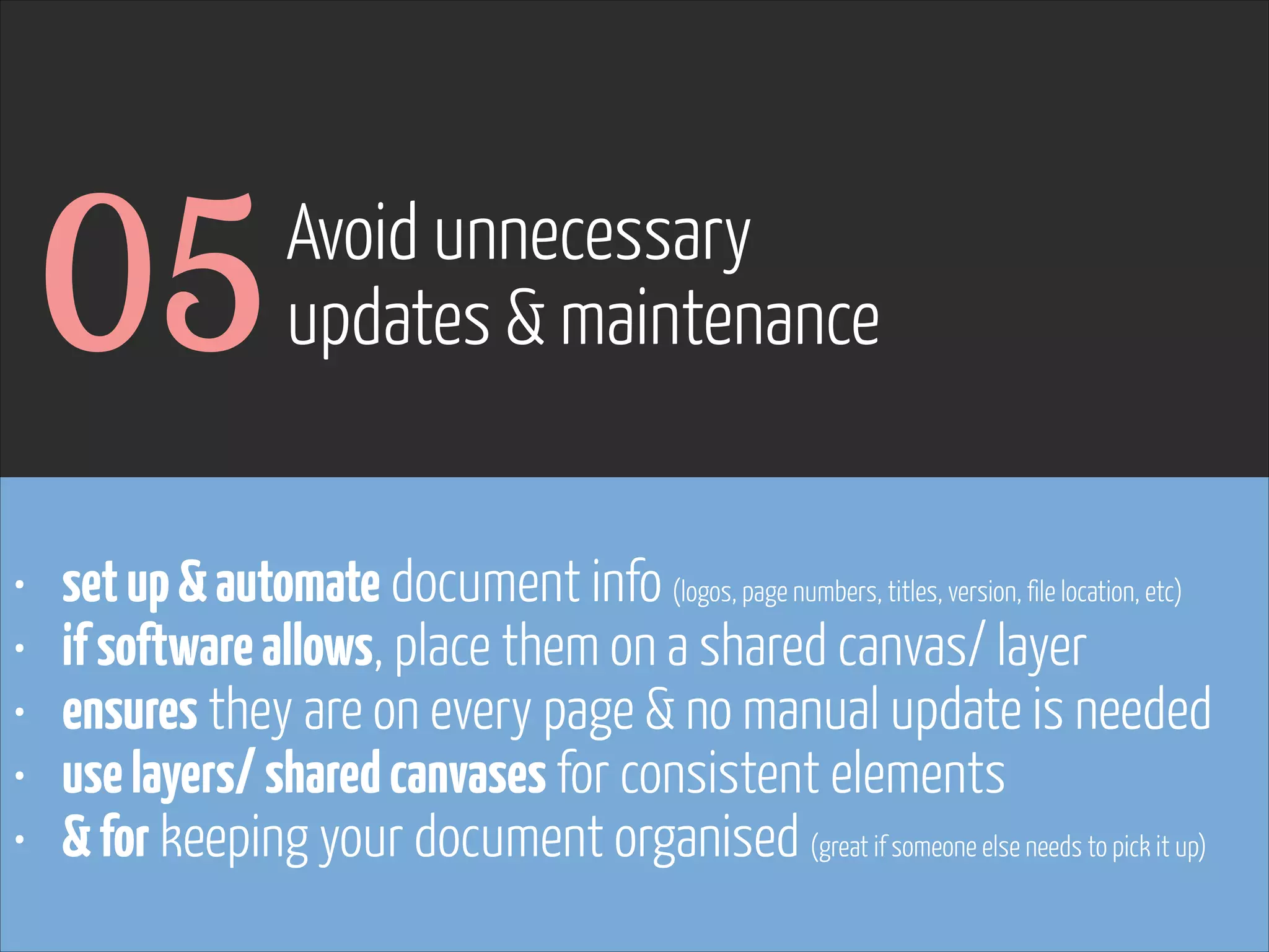 05
•
•
•
•
•

Avoid unnecessary
updates & maintenance

set up & automate document info (logos, page numbers, titles, version, file location, etc)
if software allows, place them on a shared canvas/ layer
ensures they are on every page & no manual update is needed
use layers/ shared canvases for consistent elements
& for keeping your document organised (great if someone else needs to pick it up)

www.flickr.com/photos/pinkpurse/5355919491

 
