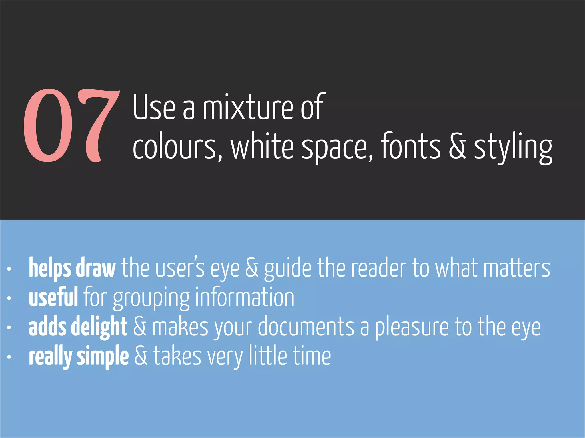 07
•
•
•
•

Use a mixture of
colours, white space, fonts & styling

helps draw the user’s eye & guide the reader to what matters
useful for grouping information
adds delight & makes your documents a pleasure to the eye
really simple & takes very little time

www.flickr.com/photos/pinkpurse/5355919491

 