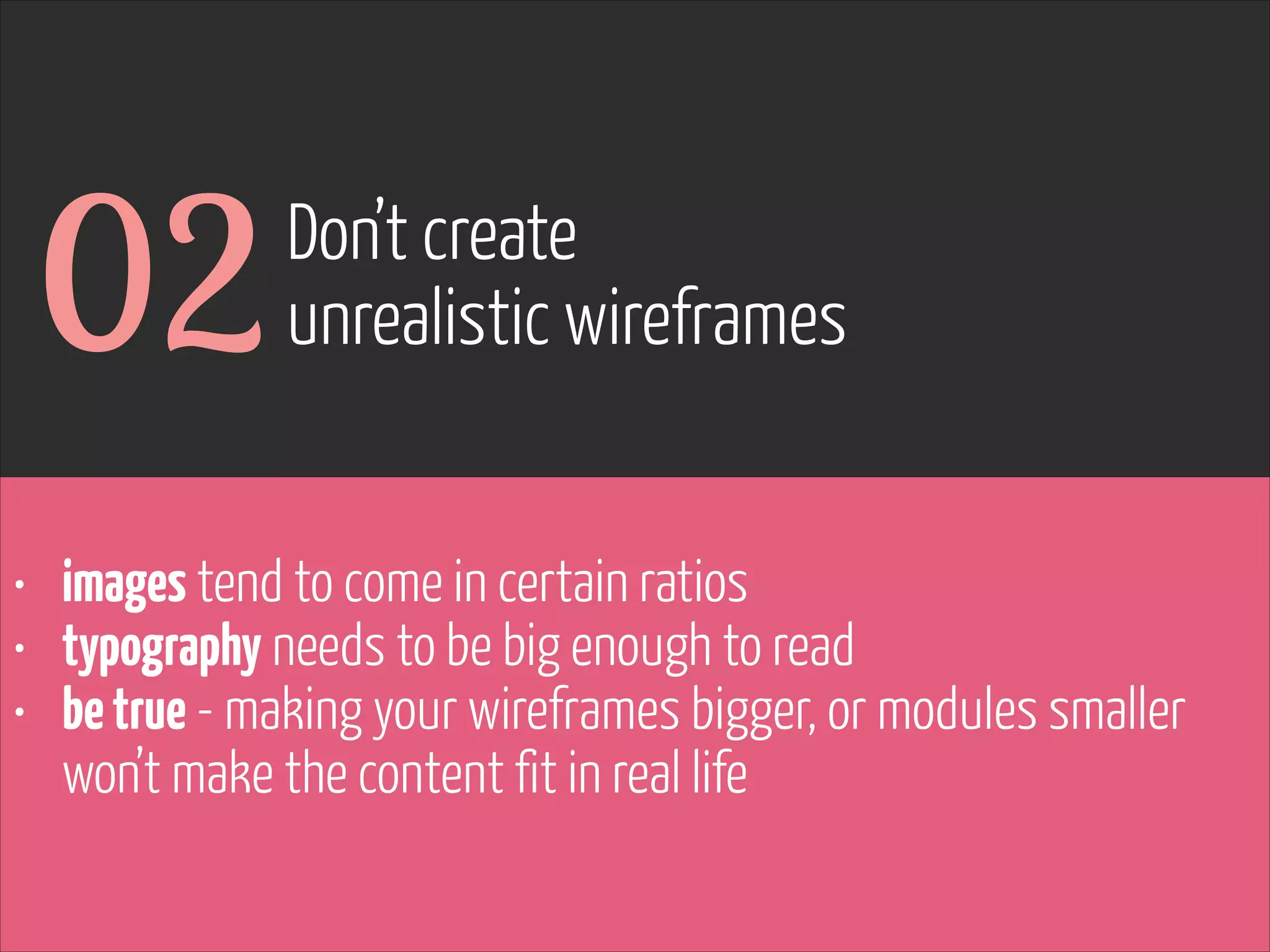 02

Don’t create
unrealistic wireframes

• images tend to come in certain ratios
• typography needs to be big enough to read
• be true - making your wireframes bigger, or modules smaller
won’t make the content fit in real life

www.flickr.com/photos/pinkpurse/5355919491

 