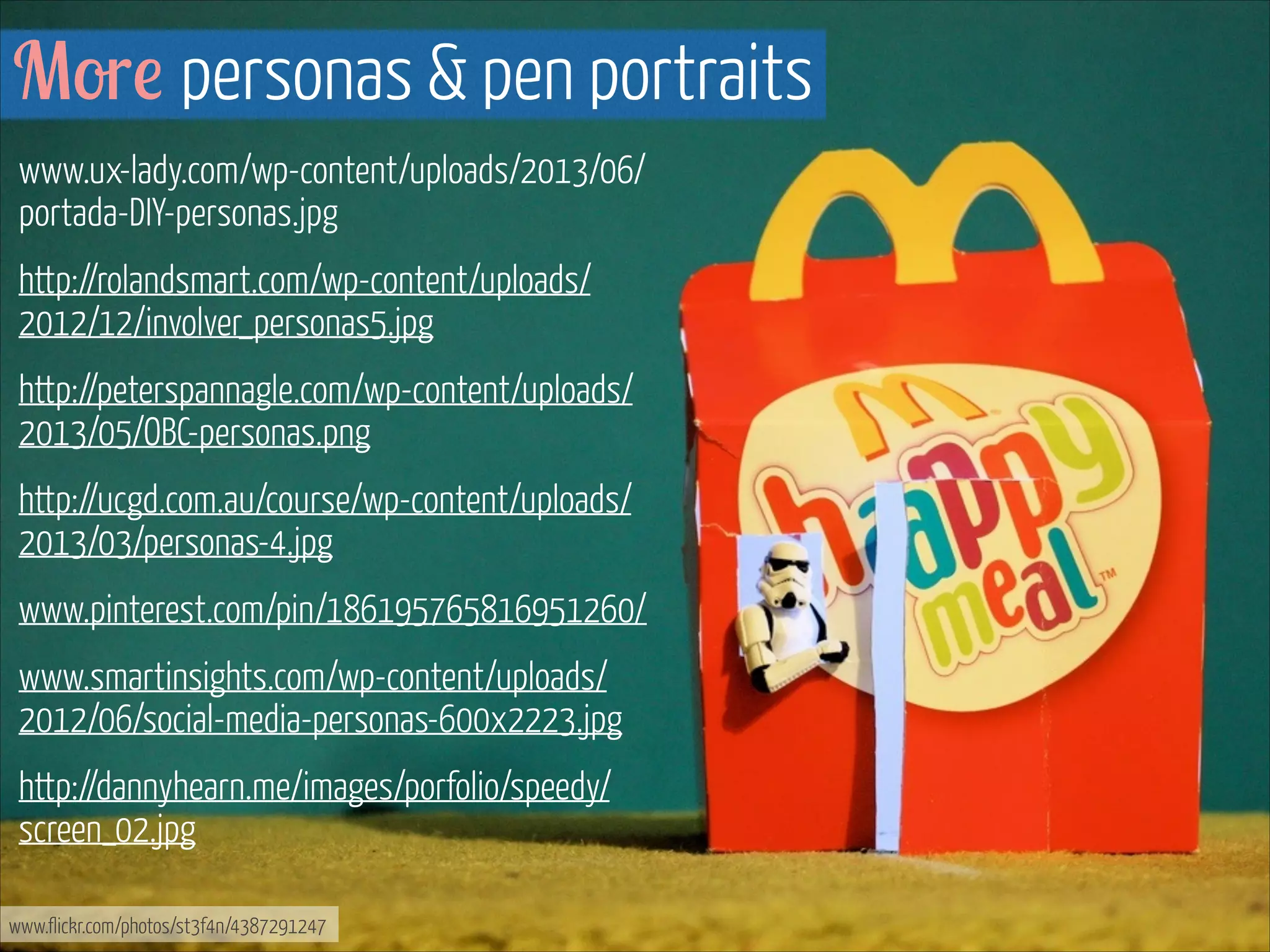More personas & pen portraits
www.ux-lady.com/wp-content/uploads/2013/06/
portada-DIY-personas.jpg
http://rolandsmart.com/wp-content/uploads/
2012/12/involver_personas5.jpg
http://peterspannagle.com/wp-content/uploads/
2013/05/OBC-personas.png
http://ucgd.com.au/course/wp-content/uploads/
2013/03/personas-4.jpg
www.pinterest.com/pin/186195765816951260/
www.smartinsights.com/wp-content/uploads/
2012/06/social-media-personas-600x2223.jpg
http://dannyhearn.me/images/porfolio/speedy/
screen_02.jpg
www.flickr.com/photos/st3f4n/4387291247

 