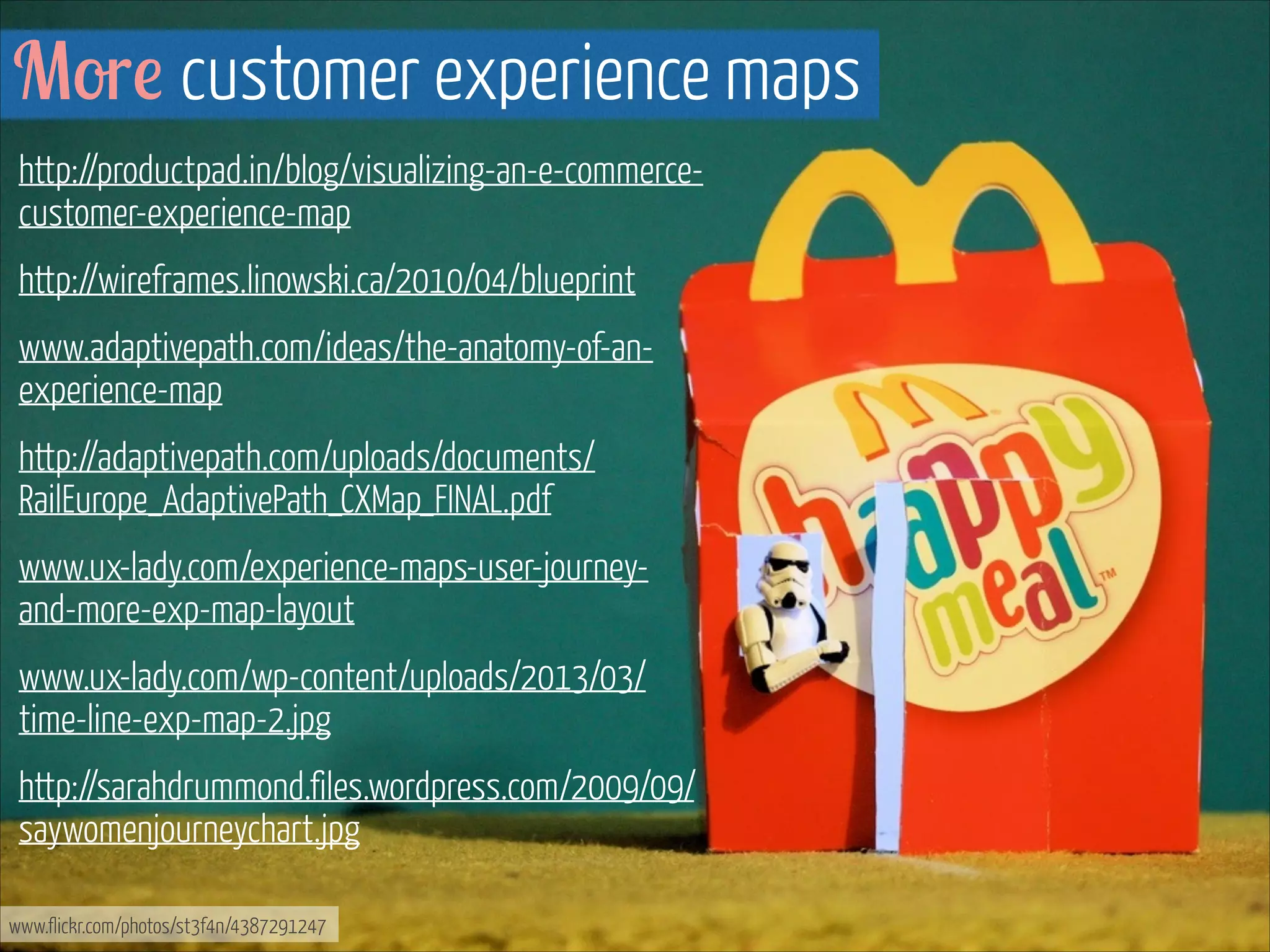 More customer experience maps
http://productpad.in/blog/visualizing-an-e-commercecustomer-experience-map
http://wireframes.linowski.ca/2010/04/blueprint
www.adaptivepath.com/ideas/the-anatomy-of-anexperience-map
http://adaptivepath.com/uploads/documents/
RailEurope_AdaptivePath_CXMap_FINAL.pdf
www.ux-lady.com/experience-maps-user-journeyand-more-exp-map-layout
www.ux-lady.com/wp-content/uploads/2013/03/
time-line-exp-map-2.jpg
http://sarahdrummond.files.wordpress.com/2009/09/
saywomenjourneychart.jpg
www.flickr.com/photos/st3f4n/4387291247

 