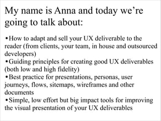 My name is Anna and today we’re
going to talk about:
!

•How to adapt and sell your UX deliverable to the

reader (from clients, your team, in house and outsourced
developers)
•Guiding principles for creating good UX deliverables
(both low and high fidelity)
•Best practice for presentations, personas, user
journeys, flows, sitemaps, wireframes and other
documents
•Simple, low effort but big impact tools for improving
the visual presentation of your UX deliverables

 