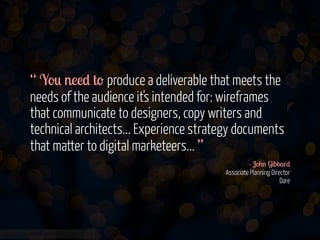 “ You need to produce a deliverable that meets the
needs of the audience it's intended for: wireframes
that communicate to designers, copy writers and
technical architects... Experience strategy documents
that matter to digital marketeers... ”
- John Gibbard 
Associate Planning Director 
Dare 

www.flickr.com/photos/jmsmith000/3169546564

 