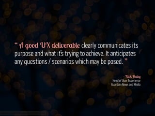 “ A good UX deliverable clearly communicates its
purpose and what it’s trying to achieve. It anticipates
any questions / scenarios which may be posed. ”
!
- Nick Haley 
Head of User Experience 
Guardian News and Media

www.flickr.com/photos/jmsmith000/3169546564

 