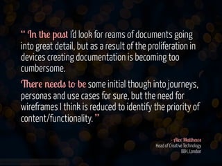 “ In the past I’d look for reams of documents going
into great detail, but as a result of the proliferation in
devices creating documentation is becoming too
cumbersome.
There needs to be some initial though into journeys,
personas and use cases for sure, but the need for
wireframes I think is reduced to identify the priority of
content/functionality. ”
!
- Alex Matthews 
Head of Creative Technology 
BBH, London
www.flickr.com/photos/jmsmith000/3169546564

 