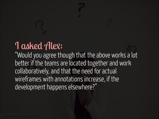I asked Alex:  

“Would you agree though that the above works a lot
better if the teams are located together and work
collaboratively, and that the need for actual
wireframes with annotations increase, if the
development happens elsewhere?”

www.flickr.com/photos/helga/3952984450

 