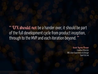 “ UX should not be a hander over, it should be part
of the full development cycle from product inception,
through to the MVP and each iteration beyond. ”
!
- Scott Byrne-Fraser 
Creative Director 
BBC User Experience & Design 
Sport & Live

www.flickr.com/photos/jmsmith000/3169546564

 